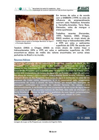 Em termos de solos e de acordo
                                                      com a EMBRAPA (1999) na área de
                                                      influência   do    empreendimento
                                                      ocorrem solos Podzólicos Amarelos
                                                      e Vermelho-Amarelos, Terra Roxa,
                                                      Gleissolos, solos de mangue e
                                                      areias quartzosas.
                                                      Trabalhos     recentes   (Fernandes,
                                                      1999; Teodulo, 2003; Chagas,
                                                      2003) revelam os níveis atuais de
 Contato erosivo entre a Formação Barreiras no topo e metais traço e hidrocarbonetos (HPA
 a Formação Algodoais                                 e HTP) em solos e sedimentos
                                                      superficiais do CIPS. De acordo com
Teodulo (2003) e Chagas (2003) os níveis atuais de metais traço e
hidrocarbonetos (HPA e HTP) em solos e sedimentos superficiais do CIPS
encontram-se abaixo da média dos valores encontrados em outras áreas
portuárias no Brasil e no mundo.

Recursos Hídricos
A área de influência da via expressa a Suape está inserida na bacia do Rio
Pirapama, que juntamente com o Rio Jaboatão, pertencem ao grupo dos
pequenos rios litorâneos (GL 2) denominados no PERH (1998) como UP 15-GL 2.
Além do Rio Pirapama que é cortado pela via expressa do Cabo na Estaca 1.625,
outros dois cruzamentos de cursos de água são verificados ao longo do percurso.
Na altura da estaca 1.323 a rodovia corta o Riacho Santa Amélia, tributário pela
margem direita do Rio Pirapama. Este curso de água é conhecido no setor da via
expressa do Cabo como Afogadinho, e é o responsável pelo alagamento
permanente de áreas a direita da linha férrea, em função das restrições de
drenagem verificadas a jusante da referida ferrovia. Na estaca 1.418
aproximadamente, é verificado um novo cruzamento de um curso de água menor
sem nome na carta de recursos hídricos da SECTMA. Esta rede de drenagem do
Santa Amélia se adentra na AID com a qualidade de suas águas comprometidas
pelo lançamento de esgoto in natura na passagem pela cidade do Cabo.




Lavagem de roupa no Rio Pirapama por moradora do Engenho Velho




                                             18 de 61
 