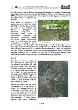 As coletas de amostras d’água efetuadas pela equipe, somadas a interpretação
dos registros de monitoramento do Rio Pirapama efetuados periodicamente pela
CPRH, mostram um comprometimento da qualidade das águas em decorrência
principalmente do lançamento de
esgotos.
Com efeito, a integração do
esgotamento sanitário do bairro
COHAB ao Riacho Santa Amélia
aumenta a disponibilidade de
Fósforo    e     Nitrogênio    no
ambiente,      propiciando     um
ambiente      ótimo     para     o
crescimento      excessivo      de
macrófitas     aquáticas.    Estas
afirmações foram confirmadas
com as amostragens de água Amélia até o alagado. sp. no trajeto do Riacho Santa
                                    Presença de Nymphaea

realizadas no Riacho Santa
Amélia, onde o valor do oxigênio dissolvido atingiu um valor de 0,6 mg/l (mínimo
de 5 mg/l para corpo de água classe 2) enquanto que o fósforo (P) foi identificado
com um valor 400% superior ao limite da classe fixado em 0,1mg/l. As condições
do outro córrego que corta a estrada são ainda mais precárias, tendo exibido um
valor de fósforo (P) de 1,21 mg/l e um valor de OD de 0,3 mg/l, ou seja, uma
condição anaeróbia intolerável para a maioria de espécies aquáticas.

Ruídos
Quanto aos níveis de ruídos, a
área onde será a implantação da
via expressa de acesso ao CIPS
apresenta baixo nível de ruído
(inferior a 40dB) condizente com
a ambiência rural que predomina
no trajeto. Já nos pontos de
interseção com PE-028 (acesso a
praia de Gaibu) e com a BR-101,
onde existe transporte rodoviário
intenso, o nível de ruídos se eleva
para valores de 72 dB.
Apesar do baixo nível de ruído
observado na área de influência
direta do empreendimento, é
importante mencionar que na
mesma já existe a linha férrea
que causa alterações periódicas
nos níveis de ruído na área e em
seu entorno. O ruído lateral          Medições de ruído efetuadas na AID
gerado por trens apresenta

                                      19 de 61
 