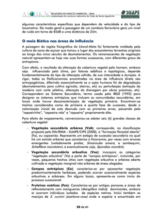 algumas características específicas que dependem da velocidade e do tipo de
locomotiva. De modo geral a passagem de um comboio ferroviário gera um nível
de ruído em torno de 85dB a uma distância de 25m.


O meio Biótico nas áreas de Influência
A paisagem da região fisiográfica do Litoral-Mata foi fortemente moldada pela
cultura da cana-de-açúcar que tomou o lugar dos ecossistemas terrestres originais
ao longo dos cinco séculos de desmatamentos. Os remanescentes de vegetação
natural apresentam-se hoje nas suas formas sucessoras, com diferentes graus de
antropismo.
Com efeito, o resultado da alteração da cobertura vegetal pelo homem, embora
seja influenciado pelo clima, por fatores edáficos e topológicos, depende
fundamentalmente do tipo de alteração sofrida, de sua intensidade e duração. A
rigor, todas as fitofisionomias encontradas na área de influência direta são
antropogênicas, diferindo essencialmente se a ação humana foi de degradação
(desmatamentos para cultivo agrícola, aterros, etc) ou perturbação (extração de
madeira com corte seletivo, alteração da drenagem por obras próximas, etc).
Correspondem ao Sistema Secundário, termo usado pelo IBGE (1992) para
designar os sistemas antrópicos que incluem as comunidades secundárias, em
locais onde houve descaracterização da vegetação primária. Encontram-se
trechos considerados como de primeira e quarta fase de sucessão, desde a
colonização inicial de solo desnudo com as primeiras ervas, passando pela
“capoeirinha”, “capoeira rala” e “capoeira” propriamente dita.
Para efeito de mapeamento, convencionou-se adotar seis (6) grandes classes de
cobertura vegetal:
      Vegetação secundária arbórea (VsA): corresponde, na classificação
      proposta pelo EIA/RIMA - SUAPE/CIPS (2000), à “formação florestal aberta”
      (Fa), ou capoeirão. Representa um estágio de sucessão secundária no qual
      há um estrato arbóreo que caracteriza a fisionomia, por vezes com árvores
      emergentes (notadamente praíba, Simarouba amara, e sambaquim,
      Schefflera morototoni, e eventualmente cajá, Spondias mombin).
      Vegetação secundária arbustiva (Vsa): incorpora as categorias
      “vegetação arbustiva” (Va) e parte de “campos antrópicos”, incluindo, por
      vezes, pequenos trechos sítios com vegetação arbustiva e arbórea aberta
      cultivada e vegetação marginal não arbórea de áreas alagadas.
      Campos antrópicos (Ca): caracteriza-se por apresentar vegetação
      predominantemente herbácea, podendo ocorrer ocasionalmente espécies
      arbustivas e arbóreas. Em alguns locais, apresenta-se como início do
      processo sucessional.
      Fruteiras exóticas (Fex): Caracteriza-se por antigos pomares e áreas de
      reflorestamento com mangueiras (Mangifera indica) dominantes, embora
      aí ocorram indivíduos isolados de espécies nativas. Inclui também os
      maciços de S. cumini (azeitona-roxa) onde a espécie é encontrada em


                                     20 de 61
 