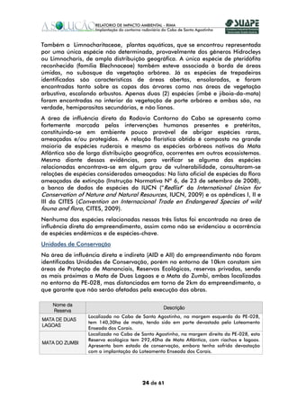 Também a Limnocharitaceae, plantas aquáticas, que se encontrou representada
por uma única espécie não determinada, provavelmente dos gêneros Hidrocleys
ou Limnocharis, de ampla distribuição geográfica. A única espécie de pteridófita
reconhecida (família Blechnaceae) também esteve associada à borda de áreas
úmidas, no subosque da vegetação arbórea. Já as espécies de trepadeiras
identificadas são características de áreas abertas, ensolaradas, e foram
encontradas tanto sobre as copas das árvores como nas áreas de vegetação
arbustiva, escalando arbustos. Apenas duas (2) espécies (imbé e jiboia-da-mata)
foram encontradas no interior da vegetação de porte arbóreo e ambas são, na
verdade, hemiparasitas secundárias, e não lianas.
A área de influência direta da Rodovia Contorno do Cabo se apresenta como
fortemente marcada pelas intervenções humanas presentes e pretéritas,
constituindo-se em ambiente pouco provável de abrigar espécies raras,
ameaçadas e/ou protegidas. A relação florística obtida é composta na grande
maioria de espécies ruderais e mesmo as espécies arbóreas nativas da Mata
Atlântica são de larga distribuição geográfica, ocorrentes em outros ecossistemas.
Mesmo diante dessas evidências, para verificar se alguma das espécies
relacionadas encontrava-se em algum grau de vulnerabilidade, consultaram-se
relações de espécies consideradas ameaçadas: Na lista oficial de espécies da flora
ameaçadas de extinção (Instrução Normativa Nº 6, de 23 de setembro de 2008),
o banco de dados de espécies da IUCN (“Redlist” da International Union for
Conservation of Nature and Natural Resources, IUCN, 2009) e os apêndices I, II e
III da CITES (Convention on Internacional Trade en Endangered Species of wild
fauna and flora, CITES, 2009).
Nenhuma das espécies relacionadas nessas três listas foi encontrada na área de
influência direta do empreendimento, assim como não se evidenciou a ocorrência
de espécies endêmicas e de espécies-chave.
Unidades de Conservação
Na área de influência direta e indireta (AID e AII) do empreendimento não foram
identificadas Unidades de Conservação, porém no entorno de 10km constam sim
áreas de Proteção de Mananciais, Reservas Ecológicas, reservas privadas, sendo
as mais próximas a Mata de Duas Lagoas e a Mata do Zumbi, ambas localizadas
no entorno da PE-028, mas distanciadas em torno de 2km do empreendimento, o
que garante que não serão afetadas pela execução das obras.

    Nome da
                                                Descrição
    Reserva
                 Localizada no Cabo de Santo Agostinho, na margem esquerda da PE-028,
MATA DE DUAS
                 tem 140,30ha de mata, tendo sido em parte devastada pelo Loteamento
LAGOAS
                 Enseada dos Corais.
                 Localizada no Cabo de Santo Agostinho, na margem direita da PE-028, esta
                 Reserva ecológica tem 292,40ha de Mata Atlântica, com riachos e lagoas.
MATA DO ZUMBI
                 Apresenta bom estado de conservação, embora tenha sofrido devastação
                 com a implantação do Loteamento Enseada dos Corais.




                                       24 de 61
 