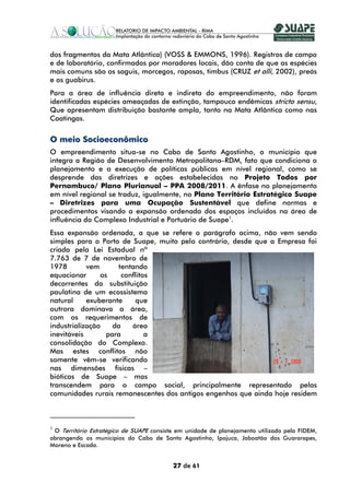 dos fragmentos da Mata Atlântica) (VOSS & EMMONS, 1996). Registros de campo
e de laboratório, confirmados por moradores locais, dão conta de que as espécies
mais comuns são os saguis, morcegos, raposas, timbus (CRUZ et alli, 2002), preás
e os guabirus.
Para a área de influência direta e indireta do empreendimento, não foram
identificadas espécies ameaçadas de extinção, tampouco endêmicas stricto sensu,
Que apresentam distribuição bastante ampla, tanto na Mata Atlântica como nas
Caatingas.


O meio Socioeconômico
O empreendimento situa-se no Cabo de Santo Agostinho, o município que
integra a Região de Desenvolvimento Metropolitana–RDM, fato que condiciona o
planejamento e a execução de políticas públicas em nível regional, como se
desprende das diretrizes e ações estabelecidas no Projeto Todos por
Pernambuco/ Plano Plurianual – PPA 2008/2011. A ênfase no planejamento
em nível regional se traduz, igualmente, no Plano Território Estratégico Suape
– Diretrizes para uma Ocupação Sustentável que define normas e
procedimentos visando a expansão ordenada dos espaços incluídos na área de
influência do Complexo Industrial e Portuário de Suape1.
Essa expansão ordenada, a que se refere o parágrafo acima, não vem sendo
simples para o Porto de Suape, muito pelo contrário, desde que a Empresa foi
criada pela Lei Estadual nº
7.763 de 7 de novembro de
1978        vem      tentando
equacionar      os     conflitos
decorrentes da substituição
paulatina de um ecossistema
natural     exuberante     que
outrora dominava a área,
com os requerimentos de
industrialização    da    área
inevitáveis       para         a
consolidação do Complexo.
Mas estes conflitos não
somente vêm-se verificando
nas dimensões físicas –
bióticas de Suape – mas
transcendem para o campo social, principalmente representado pelas
comunidades rurais remanescentes dos antigos engenhos que ainda hoje residem



1
 O Território Estratégico de SUAPE consiste em unidade de planejamento utilizada pela FIDEM,
abrangendo os municípios do Cabo de Santo Agostinho, Ipojuca, Jaboatão dos Guararapes,
Moreno e Escada.


                                          27 de 61
 