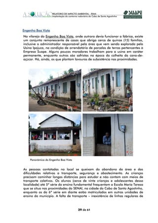 Engenho Boa Vista
No vilarejo do Engenho Boa Vista, onde outrora devia funcionar a fábrica, existe
um conjunto remanescente de casas que abriga cerca de quinze (15) famílias,
inclusive o administrador responsável pela área que vem sendo explorada pela
Usina Ipojuca, na condição de arrendatária de parcelas de terras pertencentes à
Empresa Suape. Alguns poucos moradores trabalham para a usina em caráter
permanente, enquanto outros são safristas na época da colheita da cana-de-
açúcar. Há, ainda, os que plantam lavouras de subsistência nas proximidades.




    Panorâmica do Engenho Boa Vista


As pessoas contatadas no local se queixam do abandono da área e das
dificuldades relativas a transporte, segurança e abastecimento. As crianças
precisam caminhar longas distâncias para estudar e não contam com meios de
transporte coletivos. Os alunos (cerca de vinte crianças e adolescentes dessa
localidade) até 5ª série do ensino fundamental frequentam a Escola Maria Tereza
que se situa nas proximidades do SENAI, na cidade do Cabo de Santo Agostinho,
enquanto os da 6ª série em diante estão matriculados em outras unidades de
ensino do município. A falta de transporte – inexistência de linhas regulares de



                                      29 de 61
 