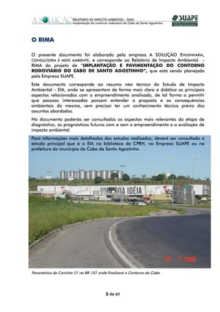 O RIMA

O presente documento foi elaborado pela empresa A SOLUÇÃO ENGENHARIA,
CONSULTORIA E MEIO AMBIENTE, e corresponde ao Relatório de Impacto Ambiental -
RIMA do projeto de “IMPLANTAÇÃO E PAVIMENTAÇÃO DO CONTORNO
RODOVIÁRIO DO CABO DE SANTO AGOSTINHO”, que está sendo planejado
pela Empresa SUAPE.
Este documento corresponde ao resumo não técnico do Estudo de Impacto
Ambiental - EIA, onde se apresentam de forma mais clara e didática os principais
aspectos relacionados com o empreendimento analisado, de tal forma a permitir
que pessoas interessadas possam entender a proposta e as consequências
ambientais da mesma, sem precisar ter um conhecimento técnico prévio dos
assuntos abordados.
No documento poderão ser consultados os aspectos mais relevantes da etapa de
diagnóstico, os prognósticos futuros com e sem o empreendimento e a avaliação de
impacto ambiental.
Para informações mais detalhadas dos estudos realizados, deverá ser consultado o
estudo principal que é o EIA na biblioteca da CPRH, na Empresa SUAPE ou na
prefeitura do município do Cabo de Santo Agostinho.




Panorâmica da Caninha 51 na BR-101 onde finalizará o Contorno do Cabo




                                        3 de 61
 