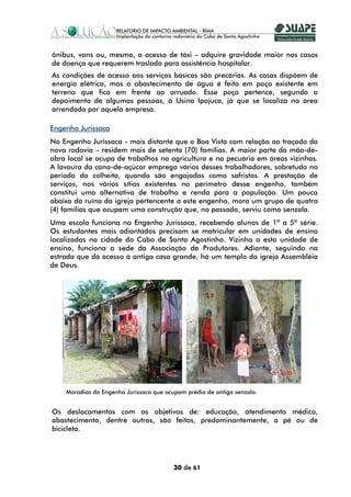 ônibus, vans ou, mesmo, o acesso de táxi – adquire gravidade maior nos casos
de doença que requerem traslado para assistência hospitalar.
As condições de acesso aos serviços básicos são precárias. As casas dispõem de
energia elétrica, mas o abastecimento de água é feito em poço existente em
terreno que fica em frente ao arruado. Esse poço pertence, segundo o
depoimento de algumas pessoas, à Usina Ipojuca, já que se localiza na área
arrendada por aquela empresa.

Engenho Jurissaca
No Engenho Jurissaca - mais distante que o Boa Vista com relação ao traçado da
nova rodovia – residem mais de setenta (70) famílias. A maior parte da mão-de-
obra local se ocupa de trabalhos na agricultura e na pecuária em áreas vizinhas.
A lavoura da cana-de-açúcar emprega vários desses trabalhadores, sobretudo no
período da colheita, quando são engajados como safristas. A prestação de
serviços, nos vários sítios existentes no perímetro desse engenho, também
constitui uma alternativa de trabalho e renda para a população. Um pouco
abaixo da ruína da igreja pertencente a este engenho, mora um grupo de quatro
(4) famílias que ocupam uma construção que, no passado, serviu como senzala.
Uma escola funciona no Engenho Jurissaca, recebendo alunos de 1ª a 5ª série.
Os estudantes mais adiantados precisam se matricular em unidades de ensino
localizadas na cidade do Cabo de Santo Agostinho. Vizinha a esta unidade de
ensino, funciona a sede da Associação de Produtores. Adiante, seguindo na
estrada que dá acesso à antiga casa grande, há um templo da igreja Assembléia
de Deus.




    Moradias do Engenho Jurissaca que ocupam prédio de antiga senzala.


Os deslocamentos com os objetivos de: educação, atendimento médico,
abastecimento, dentre outros, são feitos, predominantemente, a pé ou de
bicicleta.




                                         30 de 61
 