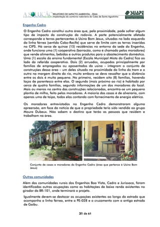Engenho Cedro
O Engenho Cedro constitui outra área que, pela proximidade, pode sofrer algum
tipo de impacto da construção da rodovia. A parte potencialmente afetada
corresponde a terras pertencentes à Usina Bom Jesus, situadas no lado esquerdo
da linha férrea (sentido Cabo-Recife) que serve de limite com as terras inseridas
no CIPS. Há cerca de quinze (15) residências no entorno da sede do Engenho,
onde funciona uma (1) cooperativa (barracão, como é chamado pelos moradores)
que vende alimentos, bebidas e outros produtos para o abastecimento doméstico.
Uma (1) escola do ensino fundamental (Escola Municipal Mista do Cedro) fica ao
lado da referida cooperativa. Dois (2) arruados, ocupados principalmente por
famílias de empregados ou aposentados da usina - integram o conjunto de
construções dessa área – um deles situado na proximidade da linha do trem e o
outro na margem direita do rio, muito embora se deva ressaltar que a distância
entre os dois é muito pequena. No primeiro, residem oito (8) famílias, havendo
laços de parentesco entre elas. O segundo (mais próximo ao rio) é habitado por
cerca de quatro famílias, segundo informações de um dos moradores do local.
Mais ou menos no centro das construções relacionadas, encontra-se um pequeno
plantio de milho, feito pelos moradores. A maioria das casas é de alvenaria, com
apenas uma de taipa, todas elas contando com fornecimento de energia elétrica.

Os moradores entrevistados no Engenho Cedro demonstraram alguma
apreensão, em face da notícia de que a propriedade teria sido vendida ao grupo
Moura Dubeux. Não sabem o destino que terão as pessoas que residem e
trabalham na área.




    Conjunto de casas e moradores do Engenho Cedro (área que pertence à Usina Bom
    Jesus)


Outras comunidades
Além das comunidades rurais dos Engenhos Boa Vista, Cedro e Jurissaca, foram
identificadas outras ocupações como as habitações de baixa renda existentes no
girador da BR-101, onde terminará o projeto.
Igualmente devem-se destacar as ocupações existentes ao longo da estrada que
acompanha a linha férrea, entre a PE-028 e o cruzamento com a antiga estrada
de Gaibu.

                                       31 de 61
 
