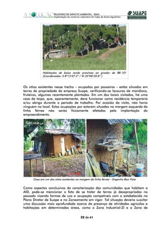 Habitações de baixa renda próximas ao girador da BR-101
             (Coordenadas: S 8º15’07.5” / W 35º00’20.8” ).


Os sítios existentes nesse trecho - ocupados por posseiros - estão situados em
terras de propriedade da empresa Suape, verificando-se lavouras de mandioca,
fruteiras, algumas recentemente plantadas. Em um dos locais visitados, há uma
casa de taipa, que, aparentemente, deve funcionar como residência temporária
e/ou abrigo durante o período de trabalho. Por ocasião da visita, não havia
ninguém no local. Estas ocupações por estarem situadas na margem esquerda da
linha férrea não serão fisicamente afetadas pela implantação do
empreendimento.




      Casa em um dos sítios existentes na margem da linha férrea – Engenho Boa Vista


Como aspectos conclusivos da caracterização das comunidades que habitam a
AID, pode-se mencionar o fato de se tratar de terras já desapropriadas no
passado visando formas de uso e ocupação compatíveis com o estabelecido no
Plano Diretor de Suape e no Zoneamento em vigor. Tal situação deveria suscitar
uma discussão mais aprofundada acerca da presença de atividades agrícolas e
habitações em determinadas áreas, como a Zona Industrial-ZI e a Zona de

                                          32 de 61
 