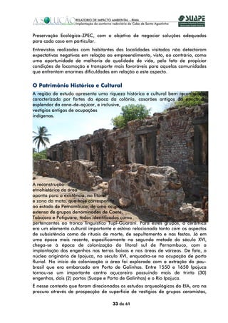 Preservação Ecológica-ZPEC, com o objetivo de negociar soluções adequadas
para cada caso em particular.
Entrevistas realizadas com habitantes das localidades visitadas não detectaram
expectativas negativas em relação ao empreendimento, visto, ao contrário, como
uma oportunidade de melhoria de qualidade de vida, pelo fato de propiciar
condições de locomoção e transporte mais favoráveis para aquelas comunidades
que enfrentam enormes dificuldades em relação a este aspecto.


O Patrimônio Histórico e Cultural
A região de estudo apresenta uma riqueza histórica e cultural bem reconhecida,
caracterizada por fortes da época da colônia, casarões antigos da época do
esplendor da cana-de-açúcar, e inclusive,
vestígios antigos de ocupações
indígenas.




A reconstrução
etnohistórica da área
aponta para a existência, no litoral
e zona da mata, que hoje corresponde
ao estado de Pernambuco, de uma ocupação
extensa de grupos denominados de Caeté,
Tabajara e Potiguara, todos identificados como
pertencentes ao tronco linguístico Tupi-Guarani. Para estes grupos, a cerâmica
era um elemento cultural importante e estava relacionada tanto com os aspectos
de subsistência como de rituais de morte, de sepultamento e nas festas. Já em
uma época mais recente, especificamente na segunda metade do século XVI,
chega-se à época de colonização do litoral sul de Pernambuco, com a
implantação dos engenhos nas terras baixas e nas áreas de várzeas. De fato, o
núcleo originário de Ipojuca, no século XVI, enquadra-se na ocupação de porto
fluvial. No início da colonização a área foi explorada com a extração do pau-
brasil que era embarcado em Porto de Galinhas. Entre 1550 e 1650 Ipojuca
tornou-se um importante centro açucareiro possuindo mais de trinta (30)
engenhos, dois (2) portos (Suape e Porto de Galinhas) e o Rio Ipojuca.
É nesse contexto que foram direcionados os estudos arqueológicos do EIA, ora na
procura através de prospecção de superfície de vestígios de grupos ceramistas,

                                    33 de 61
 