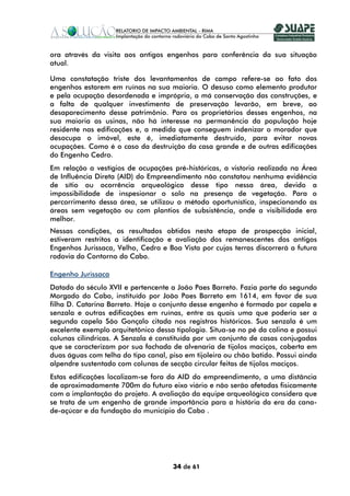 ora através da visita aos antigos engenhos para conferência da sua situação
atual.

Uma constatação triste dos levantamentos de campo refere-se ao fato dos
engenhos estarem em ruínas na sua maioria. O desuso como elemento produtor
e pela ocupação desordenada e imprópria, a má conservação das construções, e
a falta de qualquer investimento de preservação levarão, em breve, ao
desaparecimento desse patrimônio. Para os proprietários desses engenhos, na
sua maioria as usinas, não há interesse na permanência da população hoje
residente nas edificações e, a medida que conseguem indenizar o morador que
desocupa o imóvel, este é, imediatamente destruído, para evitar novas
ocupações. Como é o caso da destruição da casa grande e de outras edificações
do Engenho Cedro.
Em relação a vestígios de ocupações pré-históricas, a vistoria realizada na Área
de Influência Direta (AID) do Empreendimento não constatou nenhuma evidência
de sítio ou ocorrência arqueológica desse tipo nessa área, devido a
impossibilidade de inspesionar o solo na presença de vegetação. Para o
percorrimento dessa área, se utilizou o método oportunístico, inspecionando as
áreas sem vegetação ou com plantios de subsistência, onde a visibilidade era
melhor.
Nessas condições, os resultados obtidos nesta etapa de prospecção inicial,
estiveram restritos a identificação e avaliação dos remanescentes dos antigos
Engenhos Jurissaca, Velho, Cedro e Boa Vista por cujas terras discorrerá a futura
rodovia do Contorno do Cabo.

Engenho Jurissaca
Datado do século XVII e pertencente a João Paes Barreto. Fazia parte do segundo
Morgado do Cabo, instituído por João Paes Barreto em 1614, em favor de sua
filha D. Catarina Barreto. Hoje o conjunto desse engenho é formado por capela e
senzala e outras edificações em ruínas, entre as quais uma que poderia ser a
segunda capela São Gonçalo citada nos registros históricos. Sua senzala é um
excelente exemplo arquitetônico dessa tipologia. Situa-se no pé da colina e possui
colunas cilíndricas. A Senzala é constituída por um conjunto de casas conjugadas
que se caracterizam por sua fachada de alvenaria de tijolos maciços, coberta em
duas águas com telha do tipo canal, piso em tijoleira ou chão batido. Possui ainda
alpendre sustentado com colunas de secção circular feitas de tijolos maciços.
Estas edificações localizam-se fora da AID do empreendimento, a uma distância
de aproximadamente 700m do futuro eixo viário e não serão afetadas fisicamente
com a implantação do projeto. A avaliação da equipe arqueológica considera que
se trata de um engenho de grande importância para a história da era da cana-
de-açúcar e da fundação do município do Cabo .




                                     34 de 61
 