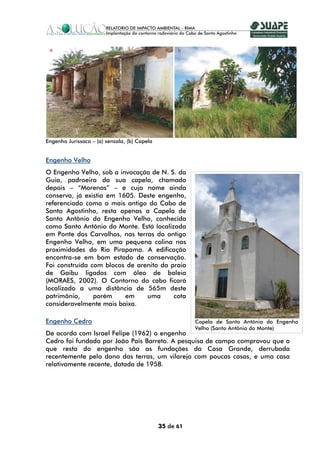 Engenho Jurissaca – (a) senzala, (b) Capela


Engenho Velho
O Engenho Velho, sob a invocação de N. S. da
Guia, padroeira da sua capela, chamado
depois – “Morenos” – e cujo nome ainda
conserva, já existia em 1605. Deste engenho,
referenciado como o mais antigo do Cabo de
Santo Agostinho, resta apenas a Capela de
Santo Antônio do Engenho Velho, conhecida
como Santo Antônio do Monte. Está localizada
em Ponte dos Carvalhos, nas terras do antigo
Engenho Velho, em uma pequena colina nas
proximidades do Rio Pirapama. A edificação
encontra-se em bom estado de conservação.
Foi construída com blocos de arenito da praia
de Gaibu ligados com óleo de baleia
(MORAES, 2002). O Contorno do cabo ficará
localizado a uma distância de 565m deste
patrimônio,     porém     em    uma      cota
consideravelmente mais baixa.

Engenho Cedro                                            Capela de Santo Antônio do Engenho
                                                         Velho (Santo Antônio do Monte)
De acordo com Israel Felipe (1962) o engenho
Cedro foi fundado por João Pais Barreto. A pesquisa de campo comprovou que o
que resta do engenho são as fundações da Casa Grande, derrubada
recentemente pelo dono das terras, um vilarejo com poucas casas, e uma casa
relativamente recente, datada de 1958.




                                              35 de 61
 