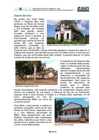 Engenho Boa Vista
De acordo com Israel Felipe
(1962) o Engenho Boa Vista
pertenceu ao Barão de Campo
Alegre, mas não há dados sobre
a sua fundação. Era formado
pela casa grande, casario,
arruados, estrebaria e uma
capela em louvor a Santana. A
Casa-Grande      pertence     ao
período mais recente do final do
século XIX, cujo programa
arquitetônico contempla um Capela Santana (Coordenadas: 279007/9084078)
pátio interno, que se abre ao
fundo da casa. Na fachada, colunas retorcidas agregam a riqueza dos adornos. A
coberta está ausente, mas percebe-se que eram em telha canal e a estrutura em
madeira, que são confirmadas pelas fotos antigas. É possível observar os tijolos
maciços de secção circular nas colunas.
                                              A importância do Engenho Boa
                                              Vista, no contexto deste estudo,
                                              radica no fato de parte de suas
                                              edificações      remanescentes
                                              estarem situadas dentro da AID
                                              do empreendimento, o que
                                              determinou a necessidade de
                                              aprofundamento das pesquisas
                                              arqueológicas, bem como ao
                                              estudo de alternativas de
 Vilarejo do Engenho Boa Vista
                                              traçado     para   a    rodovia.
                                              Conforme foi apurado pela
equipe arqueológica, este engenho apresenta uma característica singular pouco
comum nos engenhos da sua época, e refere-se ao fato da sua distribuição
espacial, onde a Casa Grande, a Capela e o Vilarejo estão separados um do
outro, abrangendo           um raio de
aproximadamente 800m em torno de
um ponto central.
Com efeito, a casa grande, a capela e o
cemitério conjugado, situam-se do lado
direito da linha férrea, separados entre
si a uma distância aproximada de
800m. Estes equipamentos não serão
afetados fisicamente pela implantação
das obras. Salienta-se que tanto a casa
grande como a capela encontram-se em
ruínas e muito deterioradas.               Casa de 1919 no vilarejo



                                     36 de 61
 
