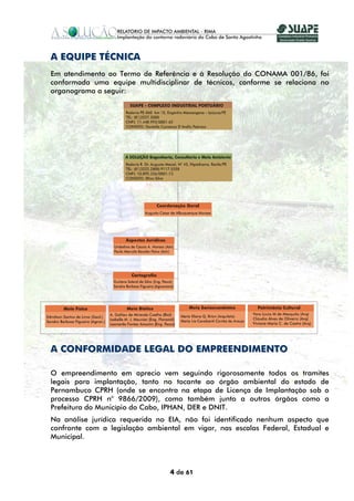 A EQUIPE TÉCNICA
Em atendimento ao Termo de Referência e à Resolução do CONAMA 001/86, foi
conformada uma equipe multidisciplinar de técnicos, conforme se relaciona no
organograma a seguir:




A CONFORMIDADE LEGAL DO EMPREENDIMENTO

O empreendimento em aprecio vem seguindo rigorosamente todos os tramites
legais para implantação, tanto no tocante ao órgão ambiental do estado de
Pernambuco CPRH (onde se encontra na etapa de Licença de Implantação sob o
processo CPRH n° 9866/2009), como também junto a outros órgãos como a
Prefeitura do Município do Cabo, IPHAN, DER e DNIT.
Na análise jurídica requerida no EIA, não foi identificado nenhum aspecto que
confronte com a legislação ambiental em vigor, nas escalas Federal, Estadual e
Municipal.



                                 4 de 61
 