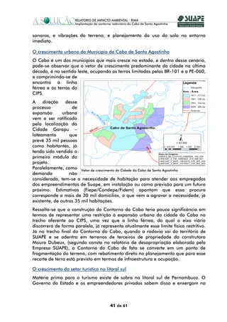 sonoros, e vibrações do terreno, e planejamento do uso do solo no entorno
imediato.

O crescimento urbano do Município do Cabo de Santo Agostinho
O Cabo é um dos municípios que mais cresce no estado, e dentro desse cenário,
pode-se observar que o vetor de crescimento predominante da cidade na última
década, é no sentido leste, ocupando as terras limitadas pelas BR-101 e a PE-060,
e comprimindo-se de
encontro à linha
férrea e às terras do
CIPS.
A    direção    desse
processo           de
expansão       urbana
vem a ser ratificado
pela localização da
Cidade Garapu –
loteamento        que
prevê 35 mil pessoas
como habitantes, já
tendo sido vendido o
primeiro módulo do
projeto.
Paralelamente, como Vetor de crescimento da Cidade do Cabo de Santo Agostinho
demanda           não
considerada, tem-se a necessidade de habitação para atender aos empregados
dos empreendimentos de Suape, em instalação ou como previsão para um futuro
próximo. Estimativas (Fiepe/Condepe/Fidem) apontam que essa procura
corresponde a mais de 30 mil domicílios, o que vem a agravar a necessidade, já
existente, de outras 35 mil habitações.
Ressalta-se que a construção do Contorno do Cabo teria pouca significância em
termos de representar uma restrição à expansão urbana da cidade do Cabo no
trecho aferente ao CIPS, uma vez que a linha férrea, da qual o eixo viário
discorrerá de forma paralela, já representa atualmente esse limite físico restritivo.
Já no trecho final do Contorno do Cabo, quando a rodovia sai do território de
SUAPE e se adentra em terrenos de terceiros de propriedade da construtora
Moura Dubeux, (segundo consta no relatório de desapropriação elaborado pela
Empresa SUAPE), o Contorno do Cabo de fato se converte em um ponto de
fragmentação do terreno, com rebatimento direto no planejamento que para esse
recorte de terra está previsto em termos de infraestrutura e ocupação.

O crescimento do setor turístico no litoral sul
Matéria prima para o turismo existe de sobra no litoral sul de Pernambuco. O
Governo do Estado e os empreendedores privados sabem disso e enxergam na



                                       41 de 61
 
