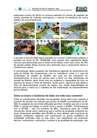 exploração turística do litoral um enorme potencial em termos de captação de
receita provinda de visitantes estrangeiros, e mesmo de brasileiros de outros
estados, do sul principalmente.




A previsão é que até 2020 sejam aplicados em turismo, investimentos públicos e
privados em torno de R$ 18.000.000. Uma parcela bem significativa destes
recursos seria direcionada para o litoral sul do estado, e tem mais: cerca de 70%
da parcela pública destes recursos seria destinada para o saneamento básico e
infraestrutura urbana.
A concretização destas projeções tão alentadoras depende do atendimento por
parte do Estado dos compromissos com os investidores, como é o caso da
revitalização da estrada da batalha, que hoje em dia representa um
estrangulamento no fluxo de veículos para o litoral sul. Esta revitalização da
estrada da Batalha, deixa ainda mais em evidência a necessidade de uma via
expressa de acesso a Porto de Galinhas. Sendo assim, observa-se que desde a
ótica do desenvolvimento turístico da região, com ampla disponibilidade de
recursos para o litoral sul, a hipótese de não implantação do empreendimento
parece distante.


Como se insere o Contorno do Cabo em todo esse contexto?
Todas as considerações discutidas nos parágrafos acima terão como resposta o
aumento de veículos nas rodovias que cercam de SUAPE, principalmente na PE-
060. As projeções de movimento efetuadas permitem visualizar que até o ano de
2020, o volume de tráfego no trecho entre o acesso a SUAPE – Entroncamento
com a PE-038 – terá um aumento de 88%, situando-se perto de 19.000
veículos/dia. Sendo assim, observa-se que o cenário de qualidade ambiental nas
áreas diretamente atendidas pela PE-060 se veria afetado pela ocorrência de
impactos ambientais negativos que acentuariam os graves problemas de
mobilidade verificados hoje no eixo viário, com rebatimento nas dimensões
técnicas, institucionais, econômicas, turísticas e de qualidade de população, não




                                    42 de 61
 