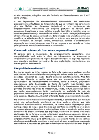só dos municípios atingidos, mas do Território de Desenvolvimento de SUAPE
como um todo.
A não implantação do empreendimento representaria uma acentuação
progressiva das dificuldades de trafegabilidade que se verificam nos períodos de
pico da PE-060. Na dimensão institucional a não implantação do
empreendimento representaria um desgaste profundo na relação entre
população, investidores e poder público, criando descrédito e rejeição, uma vez
que o empreendimento já vem sendo anunciado na mídia como peça chave para
aliviar o tráfego de acesso ao litoral sul. Esta situação teria um reflexo direto na
qualidade de vida da população assentada no entorno, uma vez que os impactos
hoje verificados de poluição sonora, atmosférica, estresse e acidentalidade
decorrente dos engarrafamentos nos fins de semana e no período de verão
principalmente, ver-se-iam obviamente acrescentados.

Como seria o futuro da área com o empreendimento?
O cenário com a implantação do empreendimento apresentaria uma
compatibilidade total entre a oferta de infraestrutura de transporte e
investimentos programados na região. Basicamente todos os aspectos negativos
que poderiam acontecer no cenário de não implantação, manifestam-se em
caráter positivo neste cenário.

E a qualidade ambiental?
Em termos gerais, as linhas mestras do futuro da região para qualquer um dos
dois cenários foram estabelecidas nos parágrafos acima, onde ficou claro que a
qualidade ambiental da região deverá aumentar substancialmente. Não tem
como ser diferente, a região passa por um momento excepcional de
oportunidades de desenvolvimento econômico, social e cultural, propulsado
especialmente pela dinamização do Porto de SUAPE, mas também pela
consolidação da vocação turística do Litoral Sul. Os investimentos públicos e
privados previstos nas áreas de infraestrutura, saúde, cultura, segurança, renda
per capita necessariamente terão rebatimento na qualidade de vida da
população, indicador este que passa a ter um peso relevante na hora de definir
uma escala de Qualidade Ambiental, entendida desde uma ótica mais humanista.
No evento de não implantação do empreendimento, e considerando que nenhum
outro fato extraordinário acontecerá na área, pode-se afirmar que esta
continuará transformando-se lentamente, de forma quase imperceptível para
curtos períodos de tempo. Essa dinâmica que acontece atualmente na área, onde
os avanços da cana-de-açúcar e outros cultivos sobre a vegetação nativa, ou a
demolição de prédios seculares dos engenhos, acontecem de forma lenta mais
continuada, de tal forma a nunca se tornarem estranhos na paisagem, como se
nunca tivessem existido, não cessará por conta da não implantação do
empreendimento, muito pelo contrário, nesse ecossistema híbrido que se verifica
atualmente na AID onde se mistura o uso industrial, com agricultura e avanço da
zona urbana, o resultado só pode ser a diminuição do que existe de mais frágil e



                                     43 de 61
 