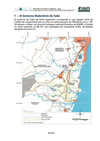 1 - O Contorno Rodoviário do Cabo
O contorno do Cabo de Santo Agostinho, corresponde a uma ligação viária de
7.940m de comprimento que se inicia no entroncamento da TDR-Norte com a PE-
28 (Acesso a Gaibu, em área do Complexo Industrial Portuário de SUAPE), e finaliza
na rótula existente na BR-101 nas imediações da Companhia Müller de Bebidas
Nordeste (Caninha 51).




                                   5 de 61
 