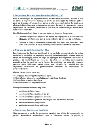 b. Programa de Recuperação de Áreas Degradadas - PRAD
Para a implantação do empreendimento em tela será necessário, durante a fase
de obras, a degradação de áreas para efeitos de exploração de materiais pétreos
para as diversas estruturas, bem como a alteração morfológica de locais para
efeitos de bota-foras. Até instalação do canteiro de obras é considerado como a
degradação de uma área, sendo que o processo de desmobilização deverá estar
considerado neste PBA.
Os objetivos principais deste programa estão contidos em duas metas:
      Garantir a exploração racional das zonas de empréstimo e o encerramento
      adequado em harmonia com o meio ambiente do entorno de cada local.
      Garantir a seleção adequada e otimizada das áreas dos bota-fora, bem
      como sua operação e clausura com garantia total de controle ambiental.

c. Programa de Controle Ambiental - PCA
Este Programa de Controle Ambiental é na verdade um compêndio de ações,
tendentes a minimizar os potenciais impactos ocasionados pelo projeto, tanto na
etapa de implantação, como na etapa de operação. No Programa é analisado o
processo de implantação da execução da obra em questão, estabelecendo
procedimentos de controle como forma de minimizar os possíveis impactos
gerados pelas atividades, desse modo este relatório se constitui em um
importante instrumento de gerenciamento ambiental da implantação do
empreendimento.
Aborda dentre outros aspectos:
  Atividades de acompanhamento das abras
  Controle das atividades vinculadas com o canteiro de obras
  Controle tecnológico das obras
  Monitoramento do empreendimento

Abrangendo como mínimo o seguinte:
      Monitoramento de ruído;
      Monitoramento da qualidade do ar;
      Monitoramento de processos erosivos;
      Monitoramento da gestão e destinação final de resíduos sólidos;
      Monitoramento de maquinaria;
      Monitoramento de Cursos de água;

d. Programa de Supressão de Vegetação
Visa compensar a perda de fragmentos vegetais por efeito de Implantação do
projeto. Pretende-se proporcionar, com as diferentes formas de plantio, a



                                   53 de 61
 