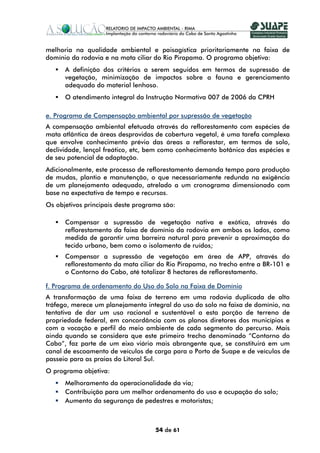 melhoria na qualidade ambiental e paisagística prioritariamente na faixa de
domínio da rodovia e na mata ciliar do Rio Pirapama. O programa objetiva:
      A definição dos critérios a serem seguidos em termos de supressão de
      vegetação, minimização de impactos sobre a fauna e gerenciamento
      adequado do material lenhoso.
      O atendimento integral da Instrução Normativa 007 de 2006 da CPRH

e. Programa de Compensação ambiental por supressão de vegetação
A compensação ambiental efetuada através do reflorestamento com espécies de
mata atlântica de áreas desprovidas de cobertura vegetal, é uma tarefa complexa
que envolve conhecimento prévio das áreas a reflorestar, em termos de solo,
declividade, lençol freático, etc, bem como conhecimento botânico das espécies e
de seu potencial de adaptação.
Adicionalmente, este processo de reflorestamento demanda tempo para produção
de mudas, plantio e manutenção, o que necessariamente redunda na exigência
de um planejamento adequado, atrelado a um cronograma dimensionado com
base na expectativa de tempo e recursos.
Os objetivos principais deste programa são:

      Compensar a supressão de vegetação nativa e exótica, através do
      reflorestamento da faixa de domínio da rodovia em ambos os lados, como
      medida de garantir uma barreira natural para prevenir a aproximação do
      tecido urbano, bem como o isolamento de ruídos;
      Compensar a supressão de vegetação em área de APP, através do
      reflorestamento da mata ciliar do Rio Pirapama, no trecho entre a BR-101 e
      o Contorno do Cabo, até totalizar 8 hectares de reflorestamento.

f. Programa de ordenamento do Uso do Solo na Faixa de Domínio
A transformação de uma faixa de terreno em uma rodovia duplicada de alto
tráfego, merece um planejamento integral do uso do solo na faixa de domínio, na
tentativa de dar um uso racional e sustentável a esta porção de terreno de
propriedade federal, em concordância com os planos diretores dos municípios e
com a vocação e perfil do meio ambiente de cada segmento do percurso. Mais
ainda quando se considera que este primeiro trecho denominado “Contorno do
Cabo”, faz parte de um eixo viário mais abrangente que, se constituirá em um
canal de escoamento de veículos de carga para o Porto de Suape e de veículos de
passeio para as praias do Litoral Sul.
O programa objetiva:
      Melhoramento da operacionalidade da via;
      Contribuição para um melhor ordenamento do uso e ocupação do solo;
      Aumento da segurança de pedestres e motoristas;



                                    54 de 61
 