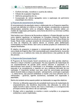 Conforto de todos, moradores e usuários da rodovia;
      Inibição de ocupações irregulares;
      Melhorias paisagísticas da via;
      Incorporação de valores agregados como a exploração do patrimônio
      arqueológico do entorno.
g. Programa de reassentamento de População
O remanejamento de população requer a elaboração de um Programa específico,
no qual são definidos os critérios e o tipo de solução, considerando os possíveis
diferenciações existentes entre os atingidos. Afigura-se relevante adotar um
modelo de negociação participativa, como forma de dirimir ou minimizar conflitos
e tensões sociais.
Vale lembrar que o Governo de Pernambuco elaborou o Projeto Morador que tem
como objetivo regularizar as habitações no Complexo Industrial Portuário de
Suape. Esse projeto também se articula com as diretrizes do novo Plano Diretor de
Suape. Desse modo, qualquer proposta de remanejamento de famílias residentes
na área de influência da rodovia deverá se orientar pelas deliberações
contempladas no Plano Diretor, bem como os demais projetos em andamento nos
espaços focalizados.
O objetivo do programa é assegurar a compensação pela perda de bens da
comunidade do Engenho Boa Vista recomendada para reassentamento, buscando
a restauração ou a melhoria dos meios de sobrevivência e dos padrões de vida
das pessoas.

h. Programa de Comunicação Social
O Programa de Comunicação Social caracteriza-se por dois grandes objetivos:
informar e induzir e facilitar a participação. No caso específico da implantação de
um empreendimento de grande porte preciso informar a população e a
administração local quanto à intervenção e as atividades necessárias para sua
execução e as conseqüências e impactos em seus cotidianos derivados de sua
realização. É importante também que esse canal de comunicação permaneça
aberto durante todas as etapas do projeto - planejamento, construção e operação
– e, desta forma, seja possível estabelecer e manter uma troca eficiente com os
interessados – governos, agentes econômicos, sociedade civil organizada e
população.
Dentro do contexto acima exposto podem ser destacados os seguintes objetivos:
   Informar os diferentes segmentos da sociedade local acerca da implantação do
   empreendimento, dos benefícios decorrentes, das alterações na rotina da
   região durante e após a mesma, dos riscos e incômodos, e o cronograma dos
   principais eventos das obras e de sua operação;
   Divulgar entre a população os eventos a serem cumpridos e os programas
   ambientais a serem implantados;




                                     55 de 61
 