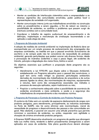 Manter as condições de interlocução sistemática entre o empreendedor e os
   diversos segmentos das comunidades envolvidas, poder público local e
   representações da sociedade civil organizada;
   Manter comunicação interna junto aos trabalhadores envolvidos na construção
   sobre os procedimentos a serem seguidos, a fim de reduzir ao máximo a
   possibilidade de acidentes, os conflitos e problemas que possam surgir de
   eventuais contatos com a comunidade local;
   Coordenar o trabalho de registro audiovisual do empreendimento e da
   definição, implantação e manutenção da sinalização recomendada a ser
   aplicada a cada etapa da obra.

i. Programa de Educação Ambiental
A adoção de medidas de controle ambiental na implantação da Rodovia deve ser
acompanhada por um amplo processo de esclarecimento dos empregados das
empresas contratadas, na medida em que o pessoal envolvido (funcionários de
escritório e de campo) pode não ter consciência da necessidade da proteção
ambiental, gerando perturbações que podem ocorrer sob diversas formas, desde
a provocação de incêndios acidentais e caça e pesca ilegal, até acidentes de
trânsito, poluição e degradação dos meios físico, biótico e social.
Os objetivos essenciais que justificam a proposição deste programa são os
seguintes:
      Atendimento a Lei 9795/99, que dispõe sobre a Educação Ambiental,
      estabelecendo um Programa educativo para o pessoal das construtoras, o
      qual tem como meta mitigar as possíveis perturbações ambientais
      derivadas da movimentação dos trabalhadores da empreiteira e de outras
      pessoas ligadas às obras, das movimentações de máquinas, equipamentos
      e veículos, bem como das consequências associadas aos métodos e
      processos de execução aplicados, sejam tradicionais ou não;
      Propiciar o conhecimento adequado sobre a possibilidade de ocorrência de
      acidentes envolvendo o meio ambiente, a saúde e a segurança dos
      trabalhadores do empreendimento e dos moradores vizinhos.

j. Programa de Prevenção e Controle de Acidentes com Produtos Perigosos
O contorno do Cabo será um corredor de expressivo deslocamento de cargas com
produtos perigosos, para atendimento, principalmente, às indústrias assentadas
no Porto de SUAPE; não há como eliminar esta movimentação, mercê da
necessidade do progresso e desenvolvimento das pessoas e das comunidades em
geral. Não obstante, é possível sim assumir uma atitude preventiva que permita
minimizar a ocorrência de acidentes, ou então, responder com agilidade a
situações de sinistros envolvendo produtos perigosos.
A Empresa SUAPE desenvolve atualmente um programa de gestão que abrangerá
toda sua malha viária, tendente a definir procedimentos emergenciais a serem
aplicados em casos de acidentes. Este plano guarda-chuva deverá abranger



                                    56 de 61
 