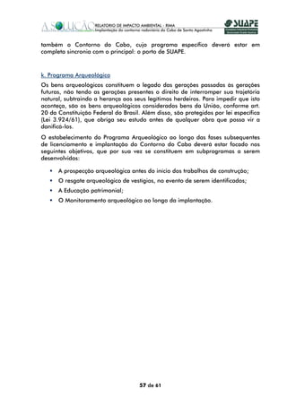 também o Contorno do Cabo, cujo programa específico deverá estar em
completa sincronia com o principal: o porto de SUAPE.



k. Programa Arqueológico
Os bens arqueológicos constituem o legado das gerações passadas às gerações
futuras, não tendo as gerações presentes o direito de interromper sua trajetória
natural, subtraindo a herança aos seus legítimos herdeiros. Para impedir que isto
aconteça, são os bens arqueológicos considerados bens da União, conforme art.
20 da Constituição Federal do Brasil. Além disso, são protegidos por lei específica
(Lei 3.924/61), que obriga seu estudo antes de qualquer obra que possa vir a
danificá-los.
O estabelecimento do Programa Arqueológico ao longo das fases subsequentes
de licenciamento e implantação do Contorno do Cabo deverá estar focado nos
seguintes objetivos, que por sua vez se constituem em subprogramas a serem
desenvolvidos:

      A prospecção arqueológica antes do início dos trabalhos de construção;
      O resgate arqueológico de vestígios, no evento de serem identificados;
      A Educação patrimonial;
      O Monitoramento arqueológico ao longo da implantação.




                                     57 de 61
 