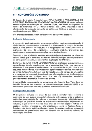6 - CONCLUSÕES DO ESTUDO

O Estudo de Impacto Ambiental para IMPLANTAÇÃO E PAVIMENTAÇÃO DO
CONTORNO RODOVIÁRIO DO CABO DE SANTO AGOSTINHO seguiu todas as
etapas exigidas na Resolução do CONAMA 01/86, bem como as exigências do
Termo de Referência N° GT 05/09 deferido pela CPRH, incluindo nelas o
atendimento da legislação referente ao patrimônio histórico e cultural da área
regulamentadas pelo IPHAN.
Das análises realizadas podem ser destacados os seguintes aspectos:

Do Projeto de Engenharia

A concepção técnica do projeto em concreto asfáltico considerou-se adequada. A
diminuição do canteiro central para reduzir a faixa afetada, a adoção de técnicas
como a terra armada nos viadutos e o alargamento dos cortes para evitar a
exploração de áreas de empréstimo, constituem medidas preventivas que
denotam uma preocupação ambiental na geração da soluções.
Soma-se, a isto, a sinergia existente entre o projeto e o restante de obras em
SUAPE, sendo que os bota-fora e o mesmo canteiro principal, serão aproveitados
de obras já em execução, notadamente a duplicação da TDR-Norte.
Em termos de ALTERNATIVAS LOCACIONAIS foram analisadas as argumentações
arqueológicas iniciais, relacionadas com o engenho Boa Vista, que geraram a
Alternativa 2 que previa o deslocamento de um trecho do traçado para o lado
esquerdo da linha férrea. Os estudos mais aprofundados da equipe, mostram que
as ruínas da Casa Grande ficam fora do traçado proposto no topo de uma colina
e preservadas em termos de impactos diretos relacionados com a implantação do
empreendimento em qualquer uma das três (3) alternativas estudadas,
principalmente a alternativa escolhida do projeto.
A comunidade remanescente no arruamento do Engenho Boa Vista deve ser
inserida dentro de um programa de reassentamento por parte de SUAPE e ser
remanejada para outro local seja qual for a alternativa analisada.

Do Diagnóstico Ambiental

O diagnóstico efetuado ao longo do que será o corredor viário confirma a
ocorrência de um quadro ambiental altamente antropizado, onde a cobertura
original de mata atlântica foi reduzida a pequenos fragmentos, refletindo na sua
composição os processos cíclicos de supressão e recomposição espontânea ou
induzida; o que criou um mosaico misto onde se reuniram espécies nativas com
espécies exóticas invasoras de alta plasticidade, como a Azeitona-Roxa, e
fruteiras. Não tendo sido identificados, nessas formações, atributos ambientais
merecedores de preservação, mas sim, carentes de um intensivo trabalho de
restauração ambiental.




                                 58 de 61
 