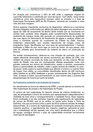 Em situação pior encontra-se o 62% da AID onde a vegetação original foi
suprimida totalmente e substituída por cana-de-açúcar. Com efeito, nesse trecho
constata-se como esta monocultura avançou sobre as encostas e a Área de
Preservação Permanente (APP) do Rio Pirapama, retirando por completo a mata
ciliar das duas margens.
Outros aspectos importantes conclusivos do diagnóstico, referem-se a ocorrência
de áreas alagadas conformadas por efeitos da pobre drenagem que encontram as
águas da rede de escoamento do Riacho Santa Amélia que se movimenta em
sentido leste nordeste. Estes alagados estão completamente desassociados de
ambientes de mangue, tendo sido apurado um comprometimento da qualidade
das suas águas em decorrência do lançamento de esgoto e resíduos sólidos em
áreas a montante quando do cruzamento da Cidade do Cabo. Passivos
ambientais relacionados com erosões decorrentes de antigas zonas de
empréstimo foram identificados em uma área de aproximadamente 1 hectare,
localizada a 500m do eixo viário logo no início do trecho. Ao que parece, esta
área foi utilizada para fornecimento de material de aterro na construção da
ferrovia.
No âmbito socioeconômico, observou-se uma situação de contraste, com uma
região altamente dinamizada em termos econômicos por efeitos do CIPS, mas
também do próprio município do Cabo que apresenta um dos maiores PIB per
capita do Estado; mas que em contraposição alberga populações rurais com
grandes carências em termos de infraestrutura, acesso a serviços, saneamento
básico e oportunidades de trabalho, onde a opção sazonal de trabalho na cana-
de-açúcar ainda supera as oportunidades que oferece o turismo e o mesmo Porto
de Suape. Com efeito, as comunidades identificadas dentro da AID (nenhuma
delas localiza-se na ADA) obedecem a grupos remanescentes dos Engenhos Boa
Vista, Jurissaca e Cedro, que permaneceram na área mesmo após o processo de
desapropriação da mesma por parte do estado.

Do Prognóstico ambiental e da Avaliação de Impactos

Em atendimento ao termo de referência da CPRH, o estudo abordo os cenários de
Não Implantação do projeto e de Implantação do Projeto.
O cenário de não implantação foi descrito através de critérios tendênciais, ou
seja, da extrapolação a futuro de variáveis que representassem adequadamente a
realidade da área atual e consequentemente a realidade futura. Esses aspectos
foram analisados à luz das restrições impostas pelo esgotamento da capacidade
de serviço da PE-060, que já se verifica no trecho entre Suape e Porto de
Galinhas, mas que se tornará crítico a partir de 2015 conforme estudos de tráfego
desenvolvidos. Já o cenário de implantação foi analisado inicialmente através dos
impactos positivos, e seguidamente dos impactos negativos, aplicando-se para
isso a metodologia ad-hoc apoiada com uma matriz ponderativa que, a critério
da equipe, consegue diminuir o grau de subjetividade envolvido normalmente
neste tipo de abordagem.




                                 59 de 61
 
