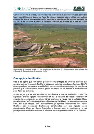 Como seu nome o indica, a nova rodovia contornará a cidade do Cabo pelo lado
leste, possibilitando o desvio do fluxo de veículos pesados que se dirigem ou deixam
o Porto de Suape em sentido Recife, evitando a circulação de veículos pesados na
BR-101 e na PE-060 durante a travessia urbana da cidade do Cabo de Santo
Agostinho.




Panorâmica da rotatória da BR-101 nas imediações da Caninha 51. Observe-se na parte alta da foto
a Capela de Santo Antônio do engenho Velho



Concepção e Justificativa
Não é de agora que vem sendo pensada a implantação de uma via expressa que
cumpra a dupla função de facilitar o acesso de veículos pesados ao Porto de SUAPE,
desafogando os seus acessos na PE-060, bem como o intenso tráfego de veículos de
passeio que se direcionam para as praias do litoral sul do estado, e especialmente
para Porto de Galinhas.
A concepção que se tem arquitetada atualmente e que se denomina como “Via
Expressa”, prevê a ligação viária entre a BR-101 e o distrito de Nossa Senhora do Ó,
através da concatenação de eixos viários existentes e novas vias projetadas. Neste
planejamento, o Contorno do Cabo (objeto deste EIA/RIMA) corresponde somente a
uma das suas etapas. Este planejamento já aparece incorporado nos Planos
Diretores dos municípios diretamente beneficiados com esta ligação viária,
notadamente Cabo de Santo Agostinho e Ipojuca, que já consideram no seu
planejamento viário estruturador os diversos trechos que conformam a Via Expressa.




                                         6 de 61
 