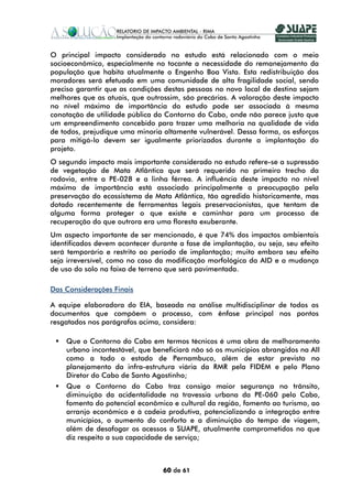 O principal impacto considerado no estudo está relacionado com o meio
socioeconômico, especialmente no tocante a necessidade do remanejamento da
população que habita atualmente o Engenho Boa Vista. Esta redistribuição dos
moradores será efetuada em uma comunidade de alta fragilidade social, sendo
preciso garantir que as condições destas pessoas no novo local de destino sejam
melhores que as atuais, que outrossim, são precárias. A valoração deste impacto
no nível máximo de importância do estudo pode ser associada à mesma
conotação de utilidade pública do Contorno do Cabo, onde não parece justo que
um empreendimento concebido para trazer uma melhoria na qualidade de vida
de todos, prejudique uma minoria altamente vulnerável. Dessa forma, os esforços
para mitigá-lo devem ser igualmente priorizados durante a implantação do
projeto.
O segundo impacto mais importante considerado no estudo refere-se a supressão
de vegetação de Mata Atlântica que será requerido no primeiro trecho da
rodovia, entre a PE-028 e a linha férrea. A influência deste impacto no nível
máximo de importância está associado principalmente a preocupação pela
preservação do ecossistema de Mata Atlântica, tão agredido historicamente, mas
dotado recentemente de ferramentas legais preservacionistas, que tentam de
alguma forma proteger o que existe e caminhar para um processo de
recuperação do que outrora era uma floresta exuberante.
Um aspecto importante de ser mencionado, é que 74% dos impactos ambientais
identificados devem acontecer durante a fase de implantação, ou seja, seu efeito
será temporário e restrito ao período de implantação; muito embora seu efeito
seja irreversível, como no caso da modificação morfológica da AID e a mudança
de uso do solo na faixa de terreno que será pavimentada.

Das Considerações Finais

A equipe elaboradora do EIA, baseada na análise multidisciplinar de todos os
documentos que compõem o processo, com ênfase principal nos pontos
resgatados nos parágrafos acima, considera:

    Que o Contorno do Cabo em termos técnicos é uma obra de melhoramento
    urbano incontestável, que beneficiará não só os municípios abrangidos na AII
    como a todo o estado de Pernambuco, além de estar prevista no
    planejamento da infra-estrutura viária da RMR pela FIDEM e pelo Plano
    Diretor do Cabo de Santo Agostinho;
    Que o Contorno do Cabo traz consigo maior segurança no trânsito,
    diminuição da acidentalidade na travessia urbana da PE-060 pelo Cabo,
    fomento do potencial econômico e cultural da região, fomento ao turismo, ao
    arranjo econômico e à cadeia produtiva, potencializando a integração entre
    municípios, o aumento do conforto e a diminuição do tempo de viagem,
    além de desafogar os acessos a SUAPE, atualmente comprometidos no que
    diz respeito a sua capacidade de serviço;



                                 60 de 61
 