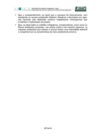 Que o empreendimento, ao igual que o processo de licenciamento, vem
atendendo as normas ambientais Federais, Estaduais e Municipais em vigor,
não havendo sido detectado nenhum impedimento intransponível que
inviabilize a implantação do projeto;
Que, se observadas as medidas mitigadoras, compensatórias, assim como os
Planos Ambientais propostos, nos prazos certos e de maneira oportuna, os
impactos ambientais que viessem a ocorrer teriam uma intensidade tolerável
e compatível com as características do meio ambiente do entorno.




                            61 de 61
 