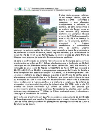 O eixo viário proposto, voltando-
                                                   se ao tráfego pesado, que se
                                                   destina à SUAPE – caminhões e
                                                   máquinas –, que chegarão,
                                                   principalmente, à refinaria, ao
                                                   estaleiro, ao pólo petroquímico e
                                                   ao moinho da Bunge, entre as
                                                   outras noventa (90) empresas
                                                   existentes no Complexo, liberará
                                                   o trecho da PE-060 compreendido
                                                   entre a BR-101 e os acessos ao
                                                   porto. A via proposta, portanto,
                                                   amenizará         o       tráfego,
                                                   beneficiando a conectividade
                                                   entre     os   centros   urbanos
existentes no entorno, região de turismo, lazer, unidades e áreas de preservação e
de patrimônio cultural e histórico e, ainda, segunda moradia, que se desenvolve ao
longo da orla do litoral Sul de Pernambuco, ou ainda o acesso ao Litoral Norte de
Alagoas, num processo de expansão da área urbana ou periférica.
Só para a reestruturação do sistema viário de acesso ao Complexo estão previstos
investimentos na ordem de R$ 1 bilhão, distribuído entre a duplicação da PE-060,
construção de via alternativa saindo da malha urbana do Cabo, Via Expressa, a
construção do anel viário da Região Metropolitana do Recife-RMR que integrará a
BR-101, a BR-232 e a BR-408, a recuperação e adequação da Estrada da Batalha e
mais a ampliação dos acessos de Suape – TDR-Norte, Sul e avenida portuária. Tem-
se ainda a melhoria de alguns acessos às praias, a construção de pontes, para a
adequação e construção de vias, e a Via Parque, que visam maior integração entre
os municípios da RMR e essa área de desenvolvimento. Nesse eixo é destacado
como fundamental a Transnordestina e a melhoria e ampliação do sistema de
transportes, com terminais integrados de ônibus/metrô. Até 2010, vinte e três (23)
projetos em Suape absorverão 6,2 bilhões de dólares. São projetos que
inevitavelmente atrairão novas empresas, fornecedores ou clientes. Além destes,
estão em negociação outros 7,5 bilhões de dólares em investimentos, incluindo uma
siderúrgica e uma fábrica de celulose.
Com todo esse crescimento em SUAPE é necessário o ordenamento da distribuição
do fluxo de passageiros e veículos, ficando claro que o projeto viário do Contorno do
Cabo se insere como peça chave no planejamento estratégico do Porto de SUAPE e
do Litoral Sul do Estado.




                                    8 de 61
 