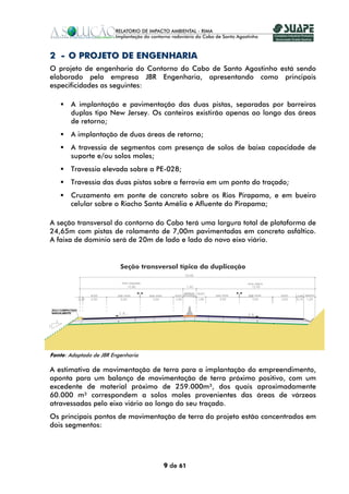 2 - O PROJETO DE ENGENHARIA
O projeto de engenharia do Contorno do Cabo de Santo Agostinho está sendo
elaborado pela empresa JBR Engenharia, apresentando como principais
especificidades as seguintes:

       A implantação e pavimentação das duas pistas, separadas por barreiras
       duplas tipo New Jersey. Os canteiros existirão apenas ao longo das áreas
       de retorno;
       A implantação de duas áreas de retorno;
       A travessia de segmentos com presença de solos de baixa capacidade de
       suporte e/ou solos moles;
       Travessia elevada sobre a PE-028;
       Travessia das duas pistas sobre a ferrovia em um ponto do traçado;
       Cruzamento em ponte de concreto sobre os Rios Pirapama, e em bueiro
       celular sobre o Riacho Santa Amélia e Afluente do Pirapama;

A seção transversal do contorno do Cabo terá uma largura total de plataforma de
24,65m com pistas de rolamento de 7,00m pavimentadas em concreto asfáltico.
A faixa de domínio será de 20m de lado e lado do novo eixo viário.


                          Seção transversal típica da duplicação




Fonte: Adaptado de JBR Engenharia

A estimativa de movimentação de terra para a implantação do empreendimento,
aponta para um balanço de movimentação de terra próximo positivo, com um
excedente de material próximo de 259.000m³, dos quais aproximadamente
60.000 m³ correspondem a solos moles provenientes das áreas de várzeas
atravessadas pelo eixo viário ao longo do seu traçado.
Os principais pontos de movimentação de terra do projeto estão concentrados em
dois segmentos:




                                       9 de 61
 