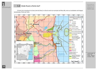 1                    1.2     Onde ficará o Porto Sul?
                                                                                                                                                        RELATÓRIO DE
                                                                                                                                                        IMPACTO
APRESENTAÇÃO                                                                                                                                            AMBIENTAL
                                                                                                                                                        PORTO SUL
                    O Porto Sul se localizará na Costa Leste do Brasil, no litoral norte do município de Ilhéus-BA, entre as localidades de Aritaguá,
               Sambaituba e Ponta da Tulha.




                                                                                                                                                        Localização do
                                                                                                                                                        Porto Sul.
                                                                                                                                                        Fonte: Hydros
                                                                                                                                                        Orienta, 2011.




 10
 