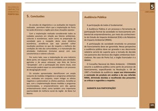 RELATÓRIO DE
IMPACTO
                                                                                                                                             5
AMBIENTAL                                                                                                                              CONCLUSÕES
PORTO SUL
               5. Conclusões                                                 Audiência Pública

                  Os estudos de diagnóstico e as avaliações de impacto         A participação de todos é fundamental.
               realizadas permitem inferir que a implantação do Porto
               Sul pode direcionar a região para duas situações opostas:        A Audiência Pública é um processo e ferramenta de
                                                                             participação formal da sociedade no licenciamento am-
                  Com a implantação realizada considerando todos os          biental de empreendimentos, por meio do conhecimen-
               cuidados possíveis em relação aos fatores ambientais,
                                                                             to do Estudo de Impacto Ambiental (EIA) e do Relatório
               culturais e econômicos, assim como na preparação da
               sociedade para a recepção desta nova dinâmica
                                                                             de Impacto Ambiental (RIMA).
               econômica, acredita-se que seja possível colher                  A participação da sociedade envolvida no processo
               resultados positivos no que diz respeito a melhoria das       de licenciamento deve ser garantida. Nessa perspectiva
               condições de vida das comunidades, e a manutenção das         a audiência pública deve ser gravada e seu decorrente
               atividades tradicionais (inclusive pesca) com suas            relatório servirá de suporte para a tomada de decisão
               características e valores culturais.
                                                                             nos pareceres dos técnicos dos órgãos ambientais licen-
                  Por outro lado, caso a implantação de uma indústria        ciadores. No caso do Porto Sul, o órgão licenciador é o
               deste porte, em espaços físicos utilizados para atividades    IBAMA.
               agrícolas e de pesca artesanal, seja feita de forma
               “atropelada”, sem a participação dos atores locais, esta          O Conselho Nacional do Meio Ambiente - CONAMA
               intervenção poderá expor as comunidades a um processo         assume a audiência pública como parte do processo de
               de desagregação social.                                       licenciamento, especificando na Resolução n. 09 de
                  Os estudos apresentados identificaram um amplo
                                                                             1987 a finalidade da audiência: expor aos interessados
               conjunto de medidas mitigadoras e programas ambientais        o conteúdo do produto em análise e do seu referido
               que, realizadas em conjunto, visam mitigar os efeitos         RIMA, dirimindo dúvidas e recolhendo dos presentes
               negativos e potencializar os efeitos positivos. Acredita-se   as críticas e sugestões a respeito.
               que, com a implementação dessas medidas e programas
               recomendados, o empreendimento será não apenas
               ambientalmente viável, como também uma importante               GARANTA SUA PARTICIPAÇÃO!
               oportunidade de melhoria social da região do Baixo Sul
               Baiano.




                                                                                                                                            101
 