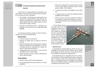 RELATÓRIO DE
IMPACTO             1.3      Caracterização do Empreendi-
                                                                                           Píeres de carregamento de carga diversas (minério
                                                                                             de ferro, soja, clínquer, fertilizante, etanol e outros
                                                                                                                                                                   1
AMBIENTAL                                                                                                                                              APRESENTAÇÃO
PORTO SUL                    mento                                                           granéis sólidos) – Porto Público;
                                                                                           2 quebra-mares (terminal da BAMIN e Porto Públi-
                    O Porto Sul é um empreendimento constituído por um                       co);
               Porto Público e um Terminal de Uso Privativo que compreen-                  2 canais de acesso e 2 bacias de evolução (terminal
               de um conjunto de áreas e instalações:                                        da BAMIN e Porto Público);
                     Porto Público - Constituído por terminais para arma-                 Ponte de acesso e píer para embarque provisório e
                       zenamento e movimentação de cargas diversas, edi-                     seu respectivo quebra-mar temporário, os quais se-
                       ficações administrativas e operacionais e Zona de                     rão utilizados durante a fase de instalação do empre-
                       Apoio Logístico (ZAL) onde existem pátios de arma-                    endimento.
                       zenamento de cargas e minério;
                     Terminal de Uso Privativo (TUP) - Destinado a ex-                   O Porto Público está pre-
                       portação de minério de ferro da Bahia Mineração               visto para operar com uma
                       (BAMIN);                                                      capacidade nominal de ex-
                                                                                     portação de 75 (setenta e
                                                                                     cinco milhões de toneladas
                     As estruturas portuárias situadas em áreas terrestres e         por ano) e de importação de
               marítimas encontram-se listadas abaixo:                               5 (cinco milhões de tonela-
                   Áreas terrestres                                                  das por ano). Incluída nesta
                                                                                     capacidade está a previsão
                    Peras (4) e Ramais Ferroviários (4)                             de movimentação de miné-
                    Viradores de vagões para as cargas de minério de                rio de ferro, clínquer, soja,
                     ferro (2)                                                       etanol e fertilizantes, além
                    Pátios de estocagem para minério de ferro (2 pátios,            de outros granéis sólidos.
                     sendo um deles do terminal da BAMIN e um do Por-                                                                                  Ilustração de
                     to Público), etanol (1), fertilizante (1), clínquer (1),          Minério de Ferro                                                Carregamento de
                                                                                                                                                       Navio por Meio
                     soja (1) e outros granéis sólidos (1);                             A capacidade de movimentação de minério de ferro nas           de Equipamento
                    Transportadores de correia (CTs) – 7,9 km terminal              instalações do retroporto do Porto Público é de 25 milhões        do Tipo Dual
                                                                                                                                                       Liner
                     da BAMIN e 49 km no Porto Público                               de toneladas por ano em base seca, numa primeira fase, e
                    Acessos principais, acessos internos, edificações de            de 50 milhões de toneladas numa segunda fase.
                     apoio e administrativas                                           A área destinada para as instalações é de 127 ha, suficien-
                                                                                     te para atender a futuras ampliações dos pátios, caso aplicá-
                    Áreas marítimas
                                                                                     vel. Foi previsto um pátio com comprimento da ordem de
                    Ponte de acesso aos píeres de carregamento;                     800 m e capacidade estática de estocagem das instalações
                                                                                     próxima de 1.500.000 toneladas, quantidade suficiente para
                    Píer de carregamento de minério de ferro – terminal
                                                                                     a operação por pelo menos 15 dias.
                       da BAMIN;                                                                                                                                   11
                                                                                11
 