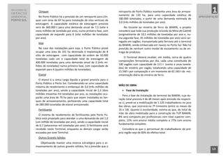 RELATÓRIO DE
IMPACTO
                 Clínquer                                                            retroporto do Porto Público mantenha uma área de armaze-
                                                                                     namento de 133 ha, para uma capacidade estática de
                                                                                                                                                            1
AMBIENTAL        No Porto Público há a previsão de um retroporto para clín-                                                                         APRESENTAÇÃO
                                                                                     180.000 toneladas, a partir de uma demanda estimada de
PORTO SUL      quer com área de 69 ha para instalação de silos verticais de
                                                                                     3,0 (três milhões de toneladas por ano).
               estocagem. A capacidade estática de estocagem prevista
               será de 360.000 t para uma demanda anual de 7,5 (sete e                    No tocante ao minério de ferro da BAMIN, o projeto
               meio milhões de tonelada por ano), numa primeira fase, com            considera que toda sua produção oriunda da Mina de Caetité
               capacidade de expandir para 8 (oito milhões de toneladas              (originalmente de 19,5 milhões de toneladas por ano e, nu-
               por ano).                                                             ma segunda fase, 45 milhões de toneladas por ano) será car-
                                                                                     regada em vagões, transportada pela ferrovia até o terminal
                 Soja
                                                                                     da BAMIN, sendo embarcada em navios no Porto Sul. Não há
                  No caso das instalações para soja, o Porto Público prevê           previsão de nenhum outro modal de escoamento ou de en-
               ocupar uma área de 101 ha destinada á implantação de 8                trega de produtos.
               silos de estocagem com capacidade da ordem de 50.000
                                                                                         O Terminal deverá receber, em média, cerca de quatro
               toneladas cada um e capacidade total de estocagem de
                                                                                     composições ferroviárias por dia, cada uma constituída de
               400.000 toneladas para uma demanda anual de 3 (três mi-
                                                                                     140 vagões com capacidade de 111 t (cento e onze tonela-
               lhões de toneladas) numa primeira fase, com capacidade de
                                                                                     das) de minério por vagão, totalizando uma capacidade de
               expandir para 4 (quatro milhões de toneladas).
                                                                                     15.540 t por composição e um montante de 62.160 t de mo-
                 Etanol                                                              vimentação diária de minério de ferro.
                 O etanol é a única carga líquida a granel prevista para o
               Porto Público e Porto Sul. Considerando-se uma capacidade
                                                                                     MÃO DE OBRA
               máxima de recebimento e embarque de 3,0 (três milhões de
               toneladas por ano), sendo a capacidade inicial de 2,3 (dois                Fase de Instalação
               milhões trezentas mil toneladas por ano, as instalações ocu-
                                                                                        Para a fase de instalação do terminal da BAMIN, cuja du-
               parão uma área de 79 ha para que sejam instalados os tan-
                                                                                     ração total prevista é de 48 meses após emissão da respecti-
               ques de armazenamento, perfazendo uma capacidade total
                                                                                     va LI, prevê-se a mobilização de 1.120 trabalhadores no pico
               de 280.000 toneladas de etanol armazenado.
                                                                                     das obras, que ocorrerá no 7º trimestre (entre os meses de
                 Fertilizante                                                        16 e 18). Quanto à escolaridade, estima-se que, do total de
                                                                                     mão de obra mobilizada para a construção do TUP BAMIN,
                  O sistema de recebimento de fertilizantes pelo Porto Pú-
                                                                                     8% será composto por profissionais com nível superior com-
               blico está projetado para atender a uma demanda de até 1,0
                                                                                     pleto, 15% com ensino médio completo e 77% com ensino
               (um milhão de toneladas por ano), sendo a capacidade inicial
                                                                                     fundamental completo.
               de 0,7 (setecentas mil toneladas por ano). O fertilizante será
               recebido neste Terminal, enquanto as demais cargas serão                 Considera-se que o percentual de trabalhadores da pró-
               escoadas por este Terminal.                                           pria região seja de 60% do efetivo total.
                 Outros Granéis Sólidos
                  Objetivando manter uma reserva estratégica para o ar-
               mazenamento de outros granéis sólidos, há a previsão que o
                                                                                                                                                            13
                                                                                13
 