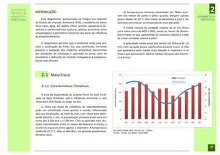 RELATÓRIO DE
IMPACTO        INTRODUÇÃO                                                                 As temperaturas mínimas observadas em Ilhéus ocor-               2
AMBIENTAL                                                                             rem nos meses de junho e julho, quando atingem valores        DIAGNÓSTICO
PORTO SUL            Este diagnóstico, apresentado na íntegra nos volumes             pouco abaixo de 20° C. Nos meses de dezembro a abril e em       AMBIENTAL
               do Estudo de Impacto Ambiental (EIA), considerou os meios              setembro acontecem as temperaturas mais elevadas.
               físico (solo, água, ar), biótico (flora, animais aquáticos e ter-
                                                                                           A média mensal da umidade relativa do ar em Ilhéus
               restres) e socioeconômico (cultura, política, economia, sítios
                                                                                      varia entre cerca de 80% a 86%, sendo os meses de dezem-
               arqueológicos e patrimônio histórico) das áreas de influência
                                                                                      bro a março os que apresentam os menores valores e o mês
               do empreendimento.
                                                                                      de maior umidade relativa é julho.
                    O diagnóstico permite que o ambiente onde está pre-                    A velocidade média anual dos ventos em Ilhéus é de 2,8
               vista a localização do Porto Sul, seja conhecido, tornando             m/s, com variação pouco significativa durante o ano. O mês
               possível a avaliação dos impactos ambientais decorrentes               que apresenta valor médio mais elevado é novembro e os
               das atividades de instalação e operação do porto, além de              meses que apresentam valores médios menores são feverei-
               possibilitar a definição de medidas mitigadoras e compensa-            ro e março.
               tórias mais eficazes.




                    2.1     Meio Físico

                    2.1.1 Características Climáticas

                   A área de implantação do projeto Porto Sul está locali-
               zada na faixa litorânea, sob a influência terra/mar e com
               chuva bem distribuída ao longo do ano.
                    O clima nas áreas de influência do empreendimento
               pode ser classificado como quente e úmido, influenciado
               pela sua localização, ao nível do mar, com chuva bem distri-
               buída durante o ano. A precipitação (chuvas) anual varia em
               torno dos 1.500 mm a 2.100 mm. Com os períodos mais chu-
               vosos concentrados entre os meses de fevereiro e março, e
               os menos chuvosos entre agosto e setembro. A temperatura
                                                                                   Periodicidade das chuvas em Ilhéus.
               média de 24,3° C. Não se identifica um período predominan-          Fonte: Fonte de dados Hidroweb.
               temente seco.



                                                                                                                                                           27
 
