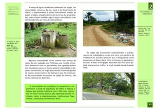 RELATÓRIO DE
 IMPACTO
                        A oferta de água tratada tem melhorado na região. Em
                   comunidades menores, da área rural e do litoral norte de
                                                                                                                                                               2
 AMBIENTAL         Ilhéus, o abastecimento é obtido basicamente através de                                                                          DIAGNÓSTICO
 PORTO SUL                                                                                                                                            AMBIENTAL
                   poços privados, situados dentro dos terrenos das proprieda-
                   des, mas existem também alguns poços comunitários, com
                   distribuição feita por meio de redes públicas.


                                                                                                                                                   Pontos de Lixo
                                                                                                                                                   estrada de Sam-
                                                                                                                                                   baituba.
                                                                                                                                                   Fonte: Hydros
                                                                                                                                                   Orienta, 2011.



Sistema de abas-
tecimento de
água em
Vila Olímpio.
Fonte: Hydros
Orienta, 2011.
                                                                                          Na região são encontrados assentamentos e acampa-
                                                                                     mentos de trabalhadores rurais sem terra, com carência de
                                                                                     infraestrutura. Estudos apontam que a desigualdade social
                        Algumas comunidades rurais contam com serviço de             aumentou em Ilhéus, Barro Preto e Uruçuca, no período en-
                   coleta de lixo, realizado pela Prefeitura, que recolhe os resí-   tre 1991 e 2000. A divulgação dos dados do Censo 2010 aju-
                   duos domésticos uma vez por semana. Mas a grande maioria          dará a caracterizar melhor a atual situação dessa desigual-
                   dos moradores queima o lixo na própria comunidade ou de-          dade.
                   posita nos terrenos, ao longo das estradas, formando pontos
                   de lixo que atraem vetores de doenças e aves. Na maior par-
                   te das comunidades localizadas na região do entorno, não
                   existe coleta de lixo domiciliar.
                                                                                                                                                   Acampamento
                                                                                                                                                   Novo Destino
                                                                                                                                                   MTR e Ilhéus-
                         A precariedade das condições de saneamento com-                                                                           Itabuna e Acam-
                    prometem a saúde da população. Em Ilhéus e Itabuna a                                                                           pamento de Sem
                                                                                                                                                   Terra (Km 13).
                    dengue tem grande incidência, com 1.996 casos registra-                                                                        Fonte: Hydros
                    dos em 2010. Outras doenças são registradas nesses mu-                                                                         Orienta, 2011.
                    nicípios, como a esquistossomose, Leishmaniose Tegu-
                    mentar, Tuberculose, Hanseníase e AIDS.

                                                                                                                                                               43
 