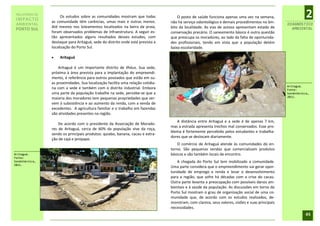 RELATÓRIO DE
 IMPACTO
                     Os estudos sobre as comunidades mostram que todas
                as comunidade têm carências, umas mais e outras menos.
                                                                                     O posto de saúde funciona apenas uma vez na semana,
                                                                                 não há serviço odontológico e demais procedimentos no âm-
                                                                                                                                                            2
 AMBIENTAL                                                                                                                                       DIAGNÓSTICO
                Até mesmo nos loteamentos localizados na beira da praia,         bito da localidade. As vias de acesso apresentam estado de        AMBIENTAL
 PORTO SUL
                foram observados problemas de infraestrutura. A seguir es-       conservação precário. O saneamento básico é outra questão
                tão apresentados alguns resultados desses estudos, com           que preocupa os moradores, ao lado da falta de oportunida-
                destaque para Aritaguá, sede do distrito onde está prevista a    des profissionais, tendo em vista que a população detém
                localização do Porto Sul.                                        baixa escolaridade.

                   Aritaguá

                    Aritaguá é um importante distrito de Ilhéus. Sua sede,
                próxima à área prevista para a implantação do empreendi-
                mento, é referência para outros povoados que estão em su-
                as proximidades. Sua localização facilita uma relação cotidia-
                                                                                                                                                 Aritaguá.
                na com a sede e também com o distrito industrial. Embora                                                                         Fonte:
                uma parte da população trabalhe na sede, percebe-se que a                                                                        Sondotécnica,
                                                                                                                                                 2011.
                maioria dos moradores tem pequenas propriedades que ser-
                vem à subsistência e ao aumento da renda, com a venda de
                excedentes. A agricultura familiar e o trabalho em fazendas
                são atividades presentes na região.
                                                                                    A distância entre Aritaguá e a sede é de apenas 7 km,
                    De acordo com o presidente da Associação de Morado-
                                                                                 mas a estrada apresenta trechos mal conservados. Esse pro-
                res de Aritaguá, cerca de 60% da população vive da roça,
                                                                                 blema é fortemente percebido pelos estudantes e trabalha-
                sendo os principais produtos: quiabo, banana, cacau e extra-
                                                                                 dores que se deslocam diariamente.
                ção de cajá e jenipapo.
                                                                                     O comércio de Aritaguá atende às comunidades do en-
                                                                                 torno. São pequenas vendas que comercializam produtos
Aritaguá.                                                                        básicos e são também locais de encontro.
Fonte:
Sondotécnica,                                                                        A chegada do Porto Sul tem mobilizado a comunidade.
2011.
                                                                                 Uma parte considera que o empreendimento vai gerar opor-
                                                                                 tunidade de emprego e renda e levar o desenvolvimento
                                                                                 para a região, que sofre há décadas com a crise do cacau.
                                                                                 Outra parte levanta a preocupação com possíveis danos am-
                                                                                 bientais e à saúde da população. As discussões em torno do
                                                                                 Porto Sul mostram o grau de organização social de uma co-
                                                                                 munidade que, de acordo com os estudos realizados, de-
                                                                                 monstram, com clareza, seus valores, visões e suas principais
                                                                                 necessidades.
                                                                                                                                                            45
 