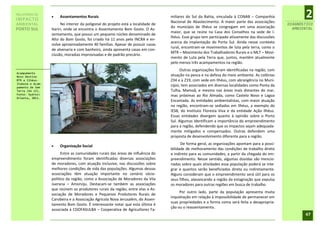 RELATÓRIO DE
IMPACTO
                     Assentamentos Rurais                                         miliares do Sul da Bahia, vinculada à CONAB – Companhia
                                                                                   Nacional de Abastecimento. A maior parte das associações
                                                                                                                                                        2
AMBIENTAL               No interior da poligonal do projeto está a localidade de                                                                 DIAGNÓSTICO
                                                                                   do município de Ilhéus se congregam em uma associação           AMBIENTAL
PORTO SUL         Itariri, onde se encontra o Assentamento Bom Gosto. O As-
                                                                                   maior, que se reúne na Casa dos Conselhos na sede de I-
                  sentamento, que possui um pequeno núcleo denominado de
                                                                                   lhéus. Esse grupo tem participado ativamente das discussões
                  Alto do Bom Gosto, foi criado há 11 anos pelo INCRA e en-
                                                                                   acerca da implantação do Porto Sul. Ainda nesse contexto
                  volve aproximadamente 40 famílias. Apesar de possuir casas
                                                                                   rural, encontram-se movimentos de luta pela terra, como o
                  de alvenaria e com banheiro, ainda apresenta casas em con-
                                                                                   MTR – Movimento dos Trabalhadores Rurais e o MLT – Movi-
                  clusão, moradias improvisadas e de padrão precário.
                                                                                   mento de Luta pela Terra que, juntos, mantêm atualmente
                                                                                   pelo menos três acampamentos na região.
                                                                                        Outras organizações foram identificadas na região, com
Acampamento
Novo Destino                                                                       atuação na pesca e na defesa do meio ambiente. As colônias
MTR e Ilhéus-                                                                      Z34 e a Z19, com sede em Ilhéus, com abrangência no Muni-
Itabuna e Acam-
pamento de Sem
                                                                                   cípio, tem associados em diversas localidades como Ponta da
Terra (Km 13).                                                                     Tulha, Mamoã, e mesmo nas áreas mais distantes do mar,
Fonte: Hydros                                                                     mas próximas ao Rio Almada, como Castelo Novo e Lagoa
Orienta, 2011.
                                                                                   Encantada. As entidades ambientalistas, com maior atuação
                                                                                   na região, encontram-se sediadas em Ilhéus, a exemplo do
                                                                                   IESB, do Instituto Floresta Viva e da entidade Ação Ilhéus.
                                                                                   Essas entidades divergem quanto à opinião sobre o Porto
                                                                                   Sul. Algumas identificam a importância do empreendimento
                                                                                   para a região, defendendo que os impactos sejam adequada-
                                                                                   mente mitigados e compensados. Outras defendem uma
                                                                                   proposta de desenvolvimento diferente para a região.
                                                                                         De forma geral, as organizações apontam para a possi-
                     Organização Social
                                                                                   bilidade de melhoramento das condições de trabalho direto
                        Entre as comunidades rurais das áreas de influência do     e indireto para as comunidades, a partir da chegada do em-
                  empreendimento foram identificadas diversas associações          preendimento. Nesse sentido, algumas dúvidas são mencio-
                  de moradores, com atuação inclusive, nas discussões sobre        nadas sobre quais atividades essa população poderá se inte-
                  melhores condições de vida das populações. Algumas dessas        grar e quantos serão beneficiados direta ou indiretamente.
                  associações têm atuação importante no cenário sócio-             Alguns consideram que o empreendimento será útil para os
                  político da região, como a Associação de Moradores da Vila       seus filhos, alavancando a região da estagnação que expulsa
                  Juerana – Amorviju. Destacam-se também as associações            os moradores para outras regiões em busca de trabalho.
                  que reúnem os produtores rurais da região, entre elas a As-
                                                                                        Por outro lado, parte da população apresenta muita
                  sociação de Moradores e Pequenos Produtores Rurais de
                                                                                   inquietação em relação à impossibilidade de permanecer em
                  Carobeira e a Associação Agrícola Nova Jerusalém, do Assen-
                                                                                   suas propriedades e a forma como será feita a desapropria-
                  tamento Bom Gosto. É interessante notar que esta última é
                                                                                   ção ou o reassentamento.
                  associada à COOFASULBA – Cooperativa de Agricultores Fa-
                                                                                                                                                        47
 