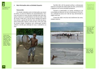 2                     Mais Informações sobre as Atividade Pesqueira                   Na ADA, AID e AII foi possível verificar a sobreposição
                                                                                  espacial na atuação das embarcações de linha, camaroneiras
                                                                                                                                                  RELATÓRIO DE
                                                                                                                                                  IMPACTO
DIAGNÓSTICO                                                                                                                                       AMBIENTAL
                                                                                  e lagosteira com outras atividades pesqueiras.
AMBIENTAL                                                                                                                                         PORTO SUL
                       Pesca no Mar
                                                                                       Durante as observações no campo constatou-se nas
                         Os estudos realizados junto às embarcações que atuam     comunidades de Mamoã e de Serra Grande (porto Pé de Ser-
                   em Ilhéus, na área de Influência do empreendimento, mos-       ra) a utilização da pesca com rede de reça, denominada na
                   tram que dentre as artes de pesca utilizadas pelo setor pes-   região como acaí.
                   queiro, observa-se a predominância de linha de mão e rede
                                                                                       A pesca de calão é uma das mais tradicionais das comu-
                   de arrasto, sendo que o uso de outros métodos de captura
                                                                                  nidades costeiras.
                   fica restrito a apenas 6% da frota. Cerca de 41% dos pesca-
                   dores embarcados utilizam a linha de mão e 37% usam rede
                   de arrasto simples. Pescadores sem embarcação também
                   utilizam a tarrafa para obtenção de iscas e subsistência na
                   área.
                                                                                                                                                 Pesca de calão
                                                                                                                                                 realizada na
                                                                                                                                                 comunidade de
                                                                                                                                                 São Miguel
                                                                                                                                                 Fonte: Hydros
                                                                                                                                                 Orienta, 2011.

 Jereré para
 pesca de cama-
 rão e peixes no
 estuário e no
 ambiente límni-
 co através da
 técnica de
 bater burara.
 Fonte: Hydros
 Orienta, 2011.



                                                                                                                                                 Pesca com Tar-
                                                                                                                                                 rafa em Mamoã
                                                                                                                                                 Fonte: Hydros
                                                                                                                                                 Orienta, 2011.




 54
 