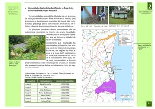 RELATÓRIO DE
IMPACTO
                      Comunidades Quilombolas Certificadas na Área de In-
                       fluência Indireta (AII) do Porto Sul
                                                                                                                                                              2
AMBIENTAL                                                                                                                                          DIAGNÓSTICO
PORTO SUL                                                                                                                                            AMBIENTAL
                       As comunidades quilombolas tituladas ou em processo
                  de titulação identificadas na Área de Influência Indireta (AII)
                  encontram-se localizadas no município de Itacaré, não regis-
                  trando a presença destas comunidades tradicionais em I-
                  lhéus, Itabuna e demais municípios das áreas de influência.       Porto de Trás - Pescador de rede   Quilombo Km 5 em Itacaré

                       As principais atividades dessas comunidades são de
                  subsistência, ocorrendo no interior da própria localidade,
                                           havendo poucas trocas com o exte-
                                           rior, que se limitam às cidades de
                                           Itacaré e Ubaitaba.
                                         Considerando que a localização das
                                         comunidades quilombolas, em mai-                                                                         Áreas quilombola
                                                                                                                                                  e indígena na
                                         oria, se dá no interior do município                                                                     região.
                                         de Itacaré, em regiões de difícil a-
                                         cesso e a mais de 25 quilômetros
                                         em linha reta da poligonal do Porto
                                         Sul e considerando ainda que, en-
                                         tre essas comunidades e a área do
 Tipos de Resi-
 dência João
                  empreendimento, existe o município de Uruçuca, os estudos
 Rodrigues.       não preveem impactos diretos ou indiretos do Porto Sul nes-
                  sas comunidades.

                  Comunidades Quilombolas Certificadas Identificadas na
                  Área de Influência Indireta (AII)
                  Fonte: INCRA/Fundação Palmares

                      MUNICÍPIO     COMUNIDADES          DATA DE PUBLICAÇÃO
                  Itacaré           Água Vermelha             12/05/2006
                  Itacaré                Fojo                 12/05/2006
                  Itacaré           João Rodrigues            12/05/2006
                  Itacaré          Porto do Oitizeiro         12/05/2006
                  Itacaré            Santo Amaro              13/12/2006
                  Itacaré            Serra de Água            06/07/2010
                  Itacaré            Porto de Trás            27/12/2010
                                                                                                                                                              57
 