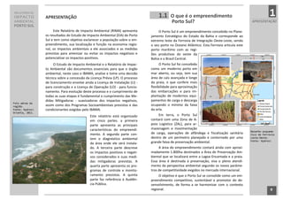 RELATÓRIO DE
IMPACTO          APRESENTAÇÃO                                                             1.1    O que é o empreendimento                                       1
AMBIENTAL                                                                                        Porto Sul?                                          APRESENTAÇÃO
PORTO SUL
                      Este Relatório de Impacto Ambiental (RIMA) apresenta                 O Porto Sul é um empreendimento concebido no Plane-
                 os resultados do Estudo de Impacto Ambiental (EIA) do Porto         jamento Estratégico do Estado da Bahia e corresponde ao
                 Sul e tem como objetivo esclarecer a população sobre o em-          extremo leste da Ferrovia de Integração Oeste-Leste, sendo
                 preendimento, sua localização e função na economia regio-           o seu porto no Oceano Atlântico. Esta Ferrovia articula este
                 nal, os impactos ambientais a ele associados e as medidas           porto marítimo com as regi-
                 previstas para amenizar ou evitar os impactos negativos e           ões produtivas do oeste da
                 potencializar os impactos positivos.                                Bahia e o Brasil Central.
                       O Estudo de Impacto Ambiental e o Relatório de Impac-               O Porto Sul foi concebido
                 to Ambiental são documentos essenciais para que o órgão             como um moderno porto em
                 ambiental, neste caso o IBAMA, analise e tome uma decisão           mar aberto, ou seja, tem sua
                 técnica sobre a concessão da Licença Prévia (LP). O processo        área de cais avançada e longe
                 de licenciamento envolve ainda a Licença de Instalação (LI) -       da praia, o que confere mais
                 para construção e a Licença de Operação (LO) - para funcio-         flexibilidade para aproximação
                 namento. Para evolução deste processo e o cumprimento de            das embarcações e para im-
                 todas as suas etapas é fundamental o cumprimento das Me-            plantação de modernos equi-
                 didas Mitigadoras - suavizadoras dos impactos negativos,            pamentos de carga e descarga
Foto aérea da
região.          assim como dos Programas Socioambientais previstos e das            ocupando o mínimo da faixa
Fonte: Hydros   condicionantes exigidas pelo IBAMA.                                 da orla.
Orienta, 2011.
                                              Este relatório está organizado               Em terra, o Porto Sul
                                              em cinco partes. a primeira            contará com uma Zona de A-
                                              parte apresenta as principais          poio Logístico (ZAL), para ar-
                                              características do empreendi-          mazenagem e movimentação
                                                                                                                                                    Desenho esquemá-
                                              mento. A segunda parte con-            de carga, operações de alfândega e fiscalização sanitária      tico da Ferrovia
                                              tem o diagnóstico ambiental            dentro de um perímetro planejado e contornado por uma          Leste-Oeste.
                                                                                     grande faixa de preservação ambiental.                         Fonte: Hydros
                                              da área onde ele será instala-
                                              do. A terceira parte descreve                A área do empreendimento contará ainda com aproxi-
                                              os impactos positivos e negati-        madamente 1.800ha destinados a Área de Preservação Am-
                                              vos considerados e suas medi-          biental que se localizará entre a Lagoa Encantada e a praia.
                                              das mitigadoras previstas. A           Essa área é destinada à preservação, visa o pleno atendi-
                                              quarta parte apresenta os pro-         mento da perspectiva ambiental segundo os novos parâme-
                                              gramas de controle e monito-           tros de competitividade exigidos no mercado internacional.
                                              ramento previstos. A quinta                  O objetivo é que o Porto Sul se consolide como um em-
                                              parte faz referência à Audiên-         preendimento competitivo, sustentável e promotor do de-
                                              cia Pública.                           senvolvimento, de forma a se harmonizar com o contexto
                                                                                     regional.                                                                   9
                                                                                 9
 