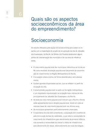 6
100




          Quais são os aspectos
          socioeconômicos da área
          do empreendimento?

          Socioeconomia
          Os estudos efetuados pela equipe de socioeconomia para avaliar os im-
          pactos com a implantação do projeto de recuperação da orla de Jaboatão
          dos Guararapes, do Recife, de Olinda e do Paulista destacaram alguns
          pontos da caracterização dos municípios e de sua área de influência
          direta:


          •	 O crescimento populacional dos municípios intensificou-se no século
             XX como resultado da atração populacional decorrente da concentra-
             ção de investimentos na Região Metropolitana do Recife;
          •	 A ocupação urbana ocorreu de forma desordenada e sem planeja-
             mento;
          •	 Existem grandes disparidades sociais, que se refletem no perfil da
             ocupação da orla;
          •	 A atual pressão populacional na parte sul da região metropolitana
             é um importante impulsionador na ocupação mais intensa da orla,
             principalmente de Jaboatão dos Guararapes e do Recife;
          •	 As taxas de crescimento populacional indicam que o Recife e Olinda
             estão apresentando menor atração populacional, tendo em vista as
             menores taxas de crescimento populacional nos últimos anos;
          •	 Os municípios apresentam perfil extremamente urbanizado;
          •	 A expectativa de vida está aumentando, a população tem envelhecido
             pela diminuição da taxa de natalidade, o que reduz a necessidade de
             crescimento da infraestrutura para atendimento da primeira infância,
             mas aumenta a necessidade de crescer a oferta de infraestrutura
             para atendimento de idosos, desenvolvimento de novas tecnologias
 