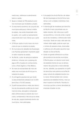 101
   medicinais, melhorias no atendimento          •	 A ocupação da orla do Recife e de Jaboa-
   básico a saúde;                                  tão dos Guararapes se faz de forma mais
•	 Quase a metade do PIB estadual ocorre            densa e com unidades imobiliárias mais
   nos municípios que receberão o projeto;          valorizadas;
•	 O crescimento econômico do conjunto dos       •	 A distribuição de moradores por domicílio
   municípios está pouco inferior à média           do Recife é mais concentrada nas uni-
   do estado, mas existe disparidade entre          dades menores. Isto indica que o perfil
   os quatro, com a parte sul apresentando          socioeconômico, incluindo ainda o capital
   crescimento bem mais intenso que a parte         social dos moradores, é diferenciado neste
   norte;                                           município. Tendo em vista o alto valor dos
•	 O PIB per capita é muito maior nos muni-         imóveis nesta região, pode-se supor que
   cípios do que no restante do estado;             o número de pessoas viúvas, divorciadas
•	 Os municípios de Jaboatão dos Guararapes         e solteiras com alto poder aquisitivo seja
   e do Paulista apresentam importante papel        elevado na orla do Recife;
   no setor industrial do estado;                •	 Existe um grande diferencial na utiliza-
•	 No Recife, o setor de serviços é bastante        ção econômica da orla dos municípios.
   dinâmico, inclusive com a presença de            O Recife possui um volume muito maior
   alguns APLs focados em conhecimento,             de estabelecimentos do que os demais,
   como o Porto Digital e o Polo Médico;            mesmo não possuindo a maior extensão
•	 Os níveis de escolaridade são mais ele-          de orla. Jaboatão, que apresenta um perfil
   vados nos municípios da AII do que no            de domicílios mais próximo ao de Recife
   restante do estado;                              possui volume de estabelecimentos mui-
•	 O contingente populacional que reside            to menor. Olinda também tem número
   na área diretamente afetada é de 31.839          expressivo de estabelecimentos, mas sua
   domicílios e 76.542 pessoas;                     área é superior à do Recife. Paulista é o
•	 O perfil socioeconômico médio dos domicí-        município que tem a menor densidade de
   lios da orla apresenta evidências de maior       empresas situadas na orla.
   nível de renda, educação e composição
   etária diferenciada do restante dos muni-
   cípios, corroborando o fato de que as áreas
   de orla são, proporcionalmente dentro dos
   municípios, mais valorizadas;
 