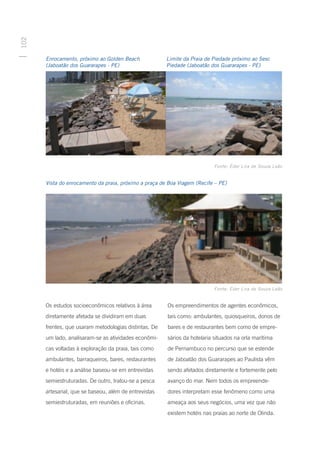 102




      Enrocamento, próximo ao Golden Beach             Limite da Praia de Piedade próximo ao Sesc
      (Jaboatão dos Guararapes - PE)                   Piedade (Jaboatão dos Guararapes - PE)




                                                                          Fonte: Éder Lira de Souza Leão


      Vista do enrocamento da praia, próximo a praça de Boa Viagem (Recife – PE)




                                                                          Fonte: Éder Lira de Souza Leão


      Os estudos socioeconômicos relativos à área      Os empreendimentos de agentes econômicos,
      diretamente afetada se dividiram em duas         tais como: ambulantes, quiosqueiros, donos de
      frentes, que usaram metodologias distintas. De   bares e de restaurantes bem como de empre-
      um lado, analisaram-se as atividades econômi-    sários da hotelaria situados na orla marítima
      cas voltadas à exploração da praia, tais como    de Pernambuco no percurso que se estende
      ambulantes, barraqueiros, bares, restaurantes    de Jaboatão dos Guararapes ao Paulista vêm
      e hotéis e a análise baseou-se em entrevistas    sendo afetados diretamente e fortemente pelo
      semiestruturadas. De outro, tratou-se a pesca    avanço do mar. Nem todos os empreende-
      artesanal, que se baseou, além de entrevistas    dores interpretam esse fenômeno como uma
      semiestruturadas, em reuniões e oficinas.        ameaça aos seus negócios, uma vez que não
                                                       existem hotéis nas praias ao norte de Olinda.
 