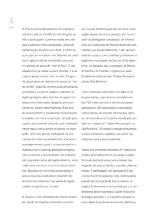 104




      O foco da pesca artesanal nos municípios es-      pais causas da diminuição dos recursos nessa
      tudados pode ser dividido em três direções ou     região. Apesar de toda a poluição, estima-se a
      três classificações: a primeira reside em uma     partir da bibliografia consultada e de informa-
      pesca artesanal mais capitalizada, utilizando     ções das instituições de representação dos pes-
      embarcações de madeira ou fibra, a motor, as      cadores que aproximadamente 7.600 pessoas
      quais pescam em áreas mais distantes da costa     realizem a pesca como atividade profissional na
      até a região do talude continental (paredes)      região dos municípios do Cabo de Santo Agos-
      e chamada de pesca de “mar de fora”. É nas        tinho, de Jaboatão dos Guararapes, do Recife,
      paredes que se realiza a pesca de linha, a qual   de Olinda e do Paulista – regiões que serão
      captura peixes nobres como a cioba. A segun-      diretamente afetadas pelo “Projeto Recupera-
      da classe pode ser chamada de pesca de “mar       ção da Orla Marítima”.
      de dentro”, segundo denominação dos próprios
      pescadores, é a pesca costeira, realizada na      Foram realizadas entrevistas com lideranças
      região protegida pelos arrecifes, em geral com    de pescadores, questionários semiestrutura-
      pequenas embarcações (jangadas principal-         dos (50) e dez reuniões e oficinas das quais
      mente) ou mesmo desembarcada. Esse tipo           participaram 203 pescadores e pescadoras,
      de pesca também é visualizada nos municípios      com o objetivo de levantar informações sobre
      estudados, em menor proporção. Exceção para       as comunidades e os impactos visualizados por
      a pesca de arrasto de camarão, que é realizada    estes em relação ao “Projeto Recuperação da
      nessa região com o auxílio de barcos de maior     Orla Marítima”. O projeto é prejudicial trazendo
      porte. O terceiro grande contingente de pes-      inúmeros impactos negativos, por vezes não
      cadores encontra-se envolvido em uma pesca        mitigáveis para a pesca artesanal.
      que exige menos capital – a pesca estuarina –,
      realizada com o apoio de pequenas embarca-        Diante das incertezas existentes em relação ao
      ções a remo ou a vela (baiteras). As mulheres     projeto, principalmente no que tange a inexis-
      são os grandes atores da região estuarina, onde   tência de jazida de areia para a maioria das
      catam seus mariscos, sururus e outros molus-      engordas de praia propostas, o projeto deve ser
      cos. Em todos os municípios pesquisados a         revisto. A participação dos pescadores e seu
      pesca estuarina é realizada e depende dire-       conhecimento deveriam ter sido contemplados
      tamente dos estuários e boa saúde da região       quando da concepção da ideia e mesmo do
      costeira e adjacências da praia.                  projeto. É altamente recomendável que um pro-
                                                        jeto desse porte reconheça o saber tradicional
      A pesca e o meio ambiente são interdependen-      de longas gerações e os impactos causados a
      tes, sendo os impactos ambientais as princi-      uma classe de profissionais que por direito é a
 