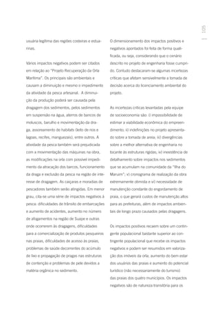 105
usuária legítima das regiões costeiras e estua-   O dimensionamento dos impactos positivos e
rinas.                                            negativos apontados foi feita de forma quali-
                                                  ficada, ou seja, considerando que o cenário
Vários impactos negativos podem ser citados       descrito no projeto de engenharia fosse cumpri-
em relação ao “Projeto Recuperação da Orla        do. Contudo destacaram-se algumas incertezas
Marítima”. Os principais são ambientais e         críticas que afetam sensivelmente a tomada de
causam a diminuição e mesmo o impedimento         decisão acerca do licenciamento ambiental do
da atividade da pesca artesanal. A diminui-       projeto.
ção da produção poderá ser causada pela
dragagem dos sedimentos, pelos sedimentos         As incertezas críticas levantadas pela equipe
em suspensão na água, aterros de bancos de        de socioeconomia são: i) impossibilidade de
moluscos, barulho e movimentação da dra-          estimar a viabilidade econômica do empreen-
ga, assoreamento de habitats (leito de rios e     dimento; ii) indefinições no projeto apresenta-
lagoas, recifes, manguezais), entre outros. A     do sobre a tomada de areia; iii) divergências
atividade da pesca também será prejudicada        sobre a melhor alternativa de engenharia no
com a movimentação das máquinas na obra,          tocante às estruturas rígidas; iv) inexistência de
as modificações na orla com possível impedi-      detalhamento sobre impactos nos sedimentos
mento da atracação dos barcos, funcionamento      que se acumulam na comunidade da “Ilha do
da draga e exclusão da pesca na região de inte-   Maruim”; v) cronograma de realização da obra
resse de dragagem. As caiçaras e moradias de      extremamente otimista e vi) necessidade de
pescadores também serão atingidas. Em menor       manutenção constante do engordamento de
grau, cita-se uma série de impactos negativos à   praia, o que gerará custos de manutenção altos
pesca: dificuldades de trânsito de embarcações    para as prefeituras, além de impactos ambien-
e aumento de acidentes, aumento no número         tais de longo prazo causados pelas dragagens.
de afogamentos na região de Suape e outras
onde ocorrerem às dragagens, dificuldades         Os impactos positivos recaem sobre um contin-
para a comercialização de produtos pesqueiros     gente populacional bastante superior ao con-
nas praias, dificuldades de acesso às praias,     tingente populacional que recebe os impactos
problemas de saúde decorrentes do acúmulo         negativos e podem ser resumidos em valoriza-
de lixo e propagação de pragas nas estruturas     ção dos imóveis da orla; aumento do bem estar
de contenção e problemas de pele devidos a        dos usuários das praias e aumento do potencial
matéria orgânica no sedimento.                    turístico (não necessariamente do turismo)
                                                  das praias dos quatro municípios. Os impactos
                                                  negativos são de natureza transitória para os
 