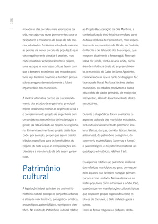 106




      moradores das parcelas mais valorizadas da              ao Projeto Recuperação da Orla Marítima, a
      orla, mas algumas vezes permanentes para os             contextualização etno-histórica envolveu parte
      pescadores e moradores de áreas de orla me-             da faixa litorânea de Pernambuco; mais especi-
      nos valorizados. A clássica solução de valorizar        ficamente os municípios de Olinda, do Paulista,
      as perdas da menor parcela da população que             do Recife e de Jaboatão dos Guararapes, que
      será negativamente afetada é possível, mas              integram atualmente a Mesorregião Metropo-
      pode inviabilizar economicamente o projeto,             litana do Recife. Inclui-se aqui ainda, como
      uma vez que as incertezas críticas fazem com            área de influência direta do empreendimen-
      que o tamanho econômico dos impactos posi-              to, o município do Cabo de Santo Agostinho,
      tivos seja bastante duvidoso e também porque            considerando-se que o ponto de dragagem faz
      sobrecarregaria demasiadamente o futuro                 face àquele litoral. Na faixa litorânea destes
      orçamentário dos municípios.                            municípios, os estudos envolveram a busca
                                                              pela coleta de dados primários, de modo não
      A melhor alternativa parece ser o aprofunda-            interventivo, além do levantamento de dados
      mento dos estudos de engenharia, principal-             secundários.
      mente detalhando melhor as origens de areia e
      o complemento do projeto de engenharia com              Durante o diagnóstico, foram levantados os
      um projeto socioeconômico de implantação e              aspectos culturais dos municípios estudados,
      gestão da orla acoplado ao projeto de engenha-          incluindo o levantamento do patrimônio ima-
      ria. Um enriquecimento no projeto deste tipo            terial (festas, danças, comidas típicas, lendas,
      pode, por exemplo, propor que sejam criados             artesanato), do patrimônio paisagístico, do
      tributos específicos para os beneficiários do           patrimônio espeleológico (cavernas e furnas)
      projeto, de sorte a que as compensações am-             e paleontológico, e do patrimônio material (ar-
      bientais e a manutenção da orla sejam garan-            queológico e histórico), relativos à AII.
      tidas.
                                                              Os aspectos relativos ao patrimônio imaterial

      Patrimônio                                              dos referidos municípios, no geral, correspon-
                                                              dem àqueles que ocorrem na região pernam-
      cultural                                                bucana como um todo. Merece destaque as
                                                              festas populares como o Carnaval e o São João,
      A legislação federal aplicável ao patrimônio            quando ocorrem manifestações culturais típicas
      histórico-cultural protege os conjuntos urbanos         que envolvem grupos organizados como os
      e sítios de valor histórico, paisagístico, artístico,   blocos de Carnaval, o Galo da Madrugada e
      arqueológico, paleontológico, ecológico e cien-         outros.
      tífico. No estudo do Patrimônio Cultural relativo       Entre as festas religiosas e profanas, desta-
 