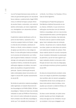 108




      nou de Formação Itamaracá esses arenitos cal-       no Recife, 2 em Olinda, 4 no Paulista e 176 no
      cíferos de granulometria grossa com abundante       Cabo de Santo Agostinho.
      fauna cretácea e, posteriormente, Kegel (1955)
      incluiu na referida formação a porção inferior      A implantação do Projeto Recuperação da
      de arenitos friáveis, continentais, com restos de   Orla Marítima interferirá fisicamente em áre-
      plantas carbonizadas, por vezes conglomeráti-       as urbanas, entretanto, no que concerne às
      cos, interdigitados com calcarenitos de fácies      edificações reconhecidas como de interesse
      marinhas anteriores.                                histórico e arqueológico, tem-se o caso da área
                                                          onde provavelmente existiu a primitiva Igreja de
      O patrimônio material identificado na AII, do       Nossa Senhora das Candeias, hoje destruída.
      ponto de vista histórico, representa o foco         No trecho onde se supõe ter existido aquela
      inicial da ocupação histórica do Estado. Longa      igreja, foram realizadas obras de contenção
      é a lista dos bens tombados, sobretudo em           marinha. De permeio com o material utilizado
      Olinda e no Recife, onde se destaca o conjunto      nas obras, podem ser vistos blocos de calcário
      de igrejas que está entre os mais antigos do        com evidencias de trabalho de cantaria. Parte
      Brasil. O rol de edificações históricas tombadas    desse material calcário foi reunido e transporta-
      (e em processo de tombamento), por institui-        do por moradores interessados na preservação
      ções do governo federal, estadual e municipal       do patrimônio, que de há muito sugerem que
      abrange uma vasta gama de exemplares da             sejam realizados estudos na área para a iden-
      arquitetura histórica, envolvendo não apenas        tificação do local e das ruínas da antiga igreja,
      edificações religiosas e de defesa, mas exem-       cuja construção remonta ao primeiro quartel do
      plares da arquitetura civil governamental e         século XVII.
      particular. Quanto à distribuição temporal,
      estão contemplados desde monumentos com             As obras do empreendimento envolvem ainda
      origem no século XVII, àqueles representantes       riscos com relação ao patrimônio arqueológico
      do século XX.                                       não manifesto, além do natural e paisagístico.
                                                          A expectativa de tais riscos converge para as
      No âmbito do patrimônio material arqueológico,      áreas onde existiram obras de defesa, como
      estão registrados no Cadastro Nacional de Sí-       aquelas que cercavam a cidade de Olinda, em
      tios Arqueológicos do IPHAN (CNSA), 39 Sítios       que se inclui o Forte do Buraco.
      arqueológicos. Todavia com base nas consultas
      realizadas na sede do IPHAN em Pernambuco,          As áreas a serem aterradas, em parte corres-
      bem como em outras instituições de pesquisa,        pondem àquelas que foram atingidas pelo
      foram arrolados mais 206 sítios arqueológicos,      avanço das águas do mar. Entretanto, há que
      sendo que 7 em Jaboatão dos Guararapes, 17          se considerar o risco que a dragagem a ser
 