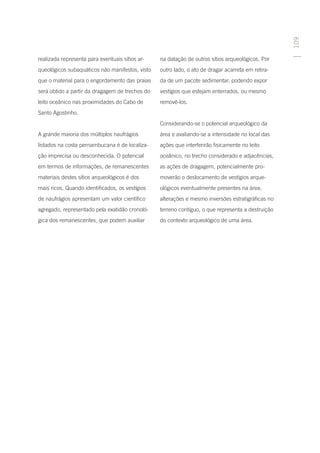 109
realizada representa para eventuais sítios ar-   na datação de outros sítios arqueológicos. Por
queológicos subaquáticos não manifestos, visto   outro lado, o ato de dragar acarreta em retira-
que o material para o engordamento das praias    da de um pacote sedimentar, podendo expor
será obtido a partir da dragagem de trechos do   vestígios que estejam enterrados, ou mesmo
leito oceânico nas proximidades do Cabo de       removê-los.
Santo Agostinho.
                                                 Considerando-se o potencial arqueológico da
A grande maioria dos múltiplos naufrágios        área e avaliando-se a intensidade no local das
listados na costa pernambucana é de localiza-    ações que interferirão fisicamente no leito
ção imprecisa ou desconhecida. O potencial       oceânico, no trecho considerado e adjacências,
em termos de informações, de remanescentes       as ações de dragagem, potencialmente pro-
materiais destes sítios arqueológicos é dos      moverão o deslocamento de vestígios arque-
mais ricos. Quando identificados, os vestígios   ológicos eventualmente presentes na área;
de naufrágios apresentam um valor científico     alterações e mesmo inversões estratigráficas no
agregado, representado pela exatidão cronoló-    terreno contíguo, o que representa a destruição
gica dos remanescentes, que podem auxiliar       do contexto arqueológico de uma área.
 